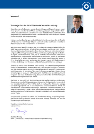 3
Vorwort
Sonntage sind für Social Commerce besonders wichtig
Bisher konnten alle Experten unserer Studientrilogie gut folgen. In einem ersten
Band sprachen wir über Social Media Monitoring, also dem zielgerichteten Beob-
achten und systematischen Auswerten von Social Media-Kanälen und -Quellen. Hier
versprechen sich Unternehmen zu Recht Erkenntnisse über ihre Kunden, die eigenen
Produkte und das Wettbewerbsumfeld.
In einem zweiten Band ging es um Social Media im Kundenservice und in der Tat gibt
es Unternehmen wie Dell oder Otto, die Facebook, Twitter und Blogs in vorbildlicher
Weise nutzen, um den Kundenservice zu verbessern.
Nun geht es um Social Commerce und es ist eigentlich das entscheidende Puzzle-
stück, warum Unternehmen sich abmühen, auch diesen noch immer recht frischen
Kommunikationskanal zu bespielen. Denn Kommunikation ist nicht schöne Verzie-
rung eines Marketingprozesses, der Produktentwicklung, Pricing und die Bestim-
mung der Distributionslinien krönt, sie ist am Ende umsatzrelevant. Aber Social
Media-Experten tun sich immer noch schwer, Facebook oder Twitter als wirksamen
Vertriebskanal zu sehen. Das Argument klingt einleuchtend: Menschen wollen in
ihren Unterhaltungen nicht gestört werden. Insofern macht sich Marktschreierei
inmitten der Dialoge von Menschen auf Social Network-Plattformen nicht gut.
Aber das ist nur die halbe Wahrheit. Denn wichtige Einkaufsentscheidungen fallen
häufig in Gesprächen mit anderen Menschen – und übrigens häufig auch am Sonn-
tag. Also ausgerechnet in vermeintlich werbefreien Zonen lassen sich Konsumenten
beeinflussen oder sie schmieden Pläne eben in Entspannungsphasen. Zudem gibt es
Empfehlungen so lange, wie es Menschen gibt. Das Phänomen ist nicht neu. Neu ist
hingegen, dass Social Media dafür sorgt, dass Unternehmen bei den Unterhaltungen
der Menschen sogar mitlauschen dürfen.
Die Kunst ist nun, nicht mit dem Holzhammer dazwischenzugehen, sondern den
Konsumenten sensibel Wege zu zeigen, wie man an die Kaufquellen kommt. Und
hier bietet die Studie wahrlich reichlich Stoff. In anschaulicher Weise wird gezeigt,
wie Werbungtreibende sich an Social Commerce herantasten können. Schritt für
Schritt können Unternehmen ihre Strategie entwickeln. Ein Schlüsselmoment ist in
dieser Studie sicherlich Kapitel B. Aber auch im weiteren Verlauf des Praxisleitfadens
wird ein realistisches Social Commerce-Szenario entwickelt – mit reichlich Beispielen
aus der Praxis.
Übrigens ist es spannend zu sehen, wie die Internetnutzung am Sonntag im Ver-
gleich zum Samstag teilweise wieder dramatisch ansteigt. Sonntage sind also für
Empfehlungen besonders gut.
Viele Erkenntnisse für Ihr Business
wünscht Ihnen
Christian Thunig
Stellv. Chefredakteur absatzwirtschaft-Zeitschrift für Marketing
 