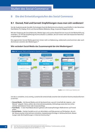 30
Stufen des Social Commerce
B	 Die drei Entwicklungsstufen des Social Commerce
B.1	 Owned, Paid und Earned: Empfehlungen muss man sich verdienen!
Vor der Ausbreitung der SoLoMo-Technologien fand die Markenkommunikation ausschließlich in den Bereichen
Paid Media (TV, Display, Print) und Owned Media (Websites, Blogs, Corporate-Magazines) statt.
Mit dem Siegeszug der Social Networks, Mobile Apps und Location Based Services muss sich die Markenführung
verändern, um Teil der Empfehlungs-Kommunikation zu bleiben, die sich immer mehr den klassischen Beeinflus-
sungsstrategien entzieht.
Die sogenannten Earned Media gewinnen immer mehr an Bedeutung, andererseits verschwimmen aber auch
die Grenzen zwischen den Medientypen.40
Wie verändert Social Media das Zusammenspiel der drei Medientypen?
Abb. 8: Owned, Paid und Earned im Social Commerce
Quelle: mind in Anlehnung an Salesforce.com
Um das zu verstehen, ist es wichtig, zunächst die Unterschiede zwischen den einzelnen Kommunikationsformen
zu kennen:
»» Owned Media – Als Owned Media wird all das bezeichnet, was sich innerhalb der eigenen „vier
Wände“ abspielt. Hierzu zählen die Unternehmenswebsites, Onlineshops sowie die vom Unter-
nehmen betriebenen Foren oder Corporate Blogs.
»» Paid Media – In den Paid-Media-Bereich gehören alle kostenpflichtigen Maßnahmen auf Fremd-
seiten.
»» Earned Media – Hierbei handelt es sich um Aktivitäten und Diskussionen auf Drittseiten, die sich
der Steuerung des Unternehmens entziehen, beispielsweise Einträge in Verbraucherforen, Bewer-
tungen oder die Empfehlungen in Internet-Communitys.41
40	 Vgl. http://www.gruenderszene.de/marketing/social-media-marketing-1-funktionsweise-und-ziele .
41	 Vgl. Bundesverband Digitale Wirtschaft (BVDW) e. V., S. 30.
!"##$%&'()
*"+&,-).-$/&%0)
!"#$%$&'$"($%&
1,2%/0)3)145&460)
7-"/0)
8&9/4'0)
)*%$+&,$+"-&
./$0+$&1"$%2($&
*"+&,-):90)
*"+&,-):;;0)
*"+&,-):<-&,'40)
7,%%4=):90)
3-"+&,$+"-&
1/"42$"($%&
7-"/0)
>"=4%)
1,2%/0)3)145&460)
14+"##4%9,2"%0)
!$0'"#4=)
?402#"%&,-0)
!-/%$+&,$+"-&
>,+4@""AB>,%;,/4)
 