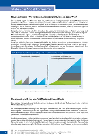 32
Stufen des Social Commerce
Neue Spielregeln – Wie verdient man sich Empfehlungen im Social Web?
Im Social Web agiert eine Marke mit dem Ziel, wohlwollende Beiträge zu ernten. Earned Media stellen die
größte Herausforderung für Unternehmen dar, denn oft wird den im Social Web veröffentlichten User-Posts zu
meiner Marke mehr vertraut als meiner eigenen, teuer bezahlten Markenkommunikation. Unternehmen sollten
sich folglich darum bemühen, dass die Resonanz in den unternehmensfremden „Assets“ (Earned Media) positiv
ausfällt und weitergetragen wird.
Beispielsweise können internet-affine Menschen, die aus eigener Initiative heraus im Web 2.0 unterwegs sind
und dabei zu relevanten Themen Beiträge schreiben oder Problemlösungen erbringen, zur Generierung von
Mehrwerten für das eigene Unternehmen eingesetzt werden (sogenanntes Super-User-Prinzip).44
Um wohlwollende Earned Media zu generieren, hat beispielsweise Coca Cola seine Facebook-Seite nicht
selbst gegründet, sondern seinerzeit zwei Fans überlassen, die bereits eine große Community aufgebaut
hatten.45
Coca Cola entdeckte frühzeitig, dass Social Media für den Aufbau nachhaltiger Beziehungen mit der eigenen
Community einen wichtigen Katalysator darstellen kann. Während Kampagnen früher quasi bei Null starte-
ten und dann nach Beendigung ihre Zuschauerschaft aufgaben, wird nun auf Kampagnen fokussiert, die den
Dialog fortführen und so das Engagement der Community weiter ausbreiten.
ABB. 9: Nachhaltiger Kampagnen-Erfolg durch Social Relationship Building
Quelle: http://www.gruenderszene.de/marketing/social-media-marketing-2-kunden-image-und-abverkaufe-beeinflussen
Messbarkeit und Erfolg von Paid Media und Earned Media
Eine weitere Herausforderung für Unternehmen liegt darin, den Erfolg der Maßnahmen in den einzelnen
Medien-Bereichen zu messen.46
Im Bereich Owned Media ermöglichen die eigene Website sowie die darin enthaltenen Widgets zum Co-
Browsing dem Unternehmen, durch das sogenannte Tracking die Online-Aktivitäten der Nutzer zu verfolgen.
Mithilfe eines Webanalytic-Systems können Informationen beispielsweise über den Anteil der Käufer sowie den
generierten Umsatz gewonnen werden.
Um beispielsweise den Erfolg einer Werbekampagne in sozialen Netzwerken (Social Ad) ermitteln zu können,
müssen die bezahlten Media-Maßnahmen mit Custom Taggings versehen werden. Dabei werden selbst definierte
Parameter an die im Link hinterlegte URL angehängt. Diese ermöglichen es, die Korrelation des Abverkaufs zu
einer Kampagne zu messen. Wird der Nutzer nach einem Klick auf eine Social Ad zu der Unternehmenswebsite
44	 Siehe hierzu mind Business Consultants 2011, S. 36.
45	 Vgl. hierzu http://www.gruenderszene.de/marketing/social-media-marketing-1-funktionsweise-und-ziele .
46	 Vgl. hierzu und im Folgenden Bundesverband Digitale Wirtschaft (BVDW) e. V., S. 29f.
!!
!"#$$#: %&&'://(((.)*"#+,#*-.#+#.,#/µ/*0#&1+)/-231/$-µ#,1/-µ/*0#&1+)-2-0"+,#+-1µ/)#-"+,-/45#*0/"6#-4##1+6$"--#+
"#$%!
&'()*&+,,+-#.*&.#/(0#!
!"#$%&'()**)+,#-.#/()(+ ,#-.#/()(+0#1%)")($+#23+
(#455#*&/)"+,2($)(0)6%)52(/+
&'()*&+,,+-#.*&.#/(0#!
"#$%!
 