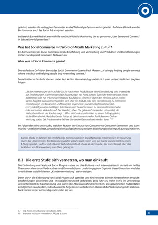 33
geleitet, werden die vertaggten Parameter an das Webanalyse-System weitergeleitet. Auf diese Weise kann die
Performance auch der Social Ad analysiert werden.
Im Bereich Earned Media kann mithilfe von Social-Media-Monitoring der so genannte „User Generated Content“
in Echtzeit verfolgt werden.47
Was hat Social Commerce mit Word-of-Mouth Marketing zu tun?
Ein Kernelement des Social Commerce ist die Empfehlung und Verbreitung von Produkten und Dienstleistungen
im Netz und speziell in sozialen Netzwerken.
Aber was ist Social Commerce genau?
Die einfachste Definition bietet der Social Commerce-Experte Paul Marsen: „It’s simply helping people connect
where they buy and helping people buy where they connect.”
Sozial initiierte Einkäufe können dabei laut Achim Himmelreich grundsätzlich zwei unterschiedlichen Logiken
folgen:
„Ist der Internetnutzer aktiv auf der Suche nach einem Produkt oder einer Dienstleitung, wird er verstärkt
auf Empfehlungen, Kommentare oder Bewertungen von Peers achten. Sucht der Internetnutzer nichts
Bestimmtes oder hat er keine unmittelbare Kaufabsicht, könnte er durch den Hinweis auf ein interes-
santes Angebot dazu animiert werden, sich über ein Produkt oder eine Dienstleistung zu informieren.
Empfehlungen von Bekannten und Freunden, sogenannte „social trusted recommendati-
ons“, bekräftigen oder bestätigen Intentionen und bauen Vertrauen zu einer bestimmten Sache
oder auch einem Verkäufer auf. Der Zweifel, „übers Ohr gehauen“ zu werden, schwindet, die
Wahrscheinlichkeit des Kaufes steigt ... Wird ein Kunde sozial initiiert zu einem E-Shop geleitet,
ist die Wahrscheinlichkeit des Kaufes höher als beim konventionellen Anklicken von Online-
werbung, sodass bei Anbietern eine höhere Conversion Rate realisiert werden kann.“ 48
Im Folgenden wird untersucht, welchen Nutzen der Einsatz von Consumer-to-Consumer-Elementen und Com-
munity-Funktionen bietet, um potenzielle Kaufabsichten zu steigern beziehungsweise Impulskäufe zu initiieren.
Earned Media im Rahmen der Empfehlungs-Kommunikation in Social Networks entziehen sich der Steuerung
durch das Unternehmen. Ihre Bedeutung wächst jedoch rasant. Denn wird ein Kunde sozial initiiert zu einem
E-Shop geleitet, kauft er mit höherer Wahrscheinlichkeit etwas als der Kunde, der zum Beispiel über das
Anklicken von Onlinewerbung zum Shop gelangt ist.
B.2	 Die erste Stufe: sich vernetzen, wo man einkauft
Die Einbindung von Facebook Social Plugins – etwa des Like-Buttons – auf Internetseiten ist derzeit ein heißes
Thema vor allem unter Verbraucher- und Datenschützern. Unabhängig vom Ergebnis dieser Diskussion wird der
Anteil dieser sozial initiierten „Kundenvermittlung“ weiter steigen.
Denn durch die Einbindung von Social Plugins auf Websites und Onlinestores können Unternehmen Produkt­
empfehlungen generieren und im sozialen Netzwerk verbreiten. Dies führt zu mehr Traffic im Onlineshop
und unterstützt die Kaufberatung und damit die Abschlusswahrscheinlichkeit. Die gesammelten Nutzerdaten
ermöglichen es außerdem, individualisierte Angebote zu unterbreiten. Dabei ist die Verknüpfung mit Facebook-
Funktionen weder aufwendig noch kostet sie viel.
47	 Vgl. hierzu mind Business Consultants 2010.
48	 Interview mit Achim Himmelreich, Mücke & Sturm
 