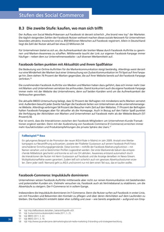 36
Stufen des Social Commerce
B.3	 Die zweite Stufe: kaufen, wo man sich trifft
Der Aufbau von Social Media-Präsenzen auf Facebook ist derzeit sicherlich „the brand new toy“ der Marketer.
Die täglich steigenden Zahlen der Facebook-Nutzer weltweit machen dieses soziale Netzwerk für Unternehmen
besonders attraktiv. Inzwischen sind ca. 850 Millionen Menschen auf Facebook registriert. Allein in Deutschland
liegt die Zahl der Nutzer aktuell bei etwa 22 Millionen.54
Für Unternehmen bietet es sich an, die Aufmerksamkeit der breiten Masse durch Facebook-Auftritte zu gewin-
nen und Marken-Awareness zu schaffen. Mittlerweile taucht der Link zur eigenen Facebook-Fanpage immer
häufiger – neben dem zur Unternehmenswebsite – auf diversen Werbemitteln auf.
Facebook-Seiten punkten mit Aktualität und ihrem Spaßfaktor
Die Bedeutung von Online-Auftritten für die Markenkommunikation steigt beständig. Allerdings weist derzeit
nur eine Minderheit der Marken laut einer Untersuchung von Zucker.Kommunikation im TV-Spot auf ihre Fanpa-
ge hin. Dem stehen 76 Prozent der Marken gegenüber, die auf ihrer Website bereits auf die Facebook-Fanpage
verlinken.55
Die zunehmenden Facebook-Auftritte von Medien und Marken haben dazu geführt, dass sich immer mehr User
mit Marken und Unternehmen vernetzen bis anfreunden. Damit konkurriert auch die eigene Facebook-Fanpage
immer mehr mit der Website des Unternehmens, denn auf beiden Kanälen wird um die Aufmerksamkeit der
Verbraucher geworben.
Die aktuelle BBDO-Untersuchung belegt, dass 52 Prozent der Befragten mit mindestens sechs Marken vernetzt
sind. Außerdem besucht jeder Zweite häufiger die Facebook-Seiten von Unternehmen als die unternehmenseige-
ne Website. Allerdings verbringen 54 Prozent der Besucher mehr Zeit auf den Websites. 71 Prozent der Befragten
halten Facebook-Fanpages aber für aktueller als die Homepage. Auch in Bezug auf den Faktor Spaß punktet
die Verfolgung der Aktivitäten von Marken und Unternehmen auf Facebook mehr als der Website-Besuch (57
Prozent).56
Klar ist somit, dass die Interaktionen zwischen den Facebook-Mitgliedern um Unternehmen-Kunde-Transak-
tionen ergänzt werden. Denn mit der Ausbreitung von Facebook-Commerce (F-Commerce) erreichen immer
mehr Kaufaktivitäten und Produktempfehlungen die private Sphäre des Users.57
Fallbeispiel:58
Ikea
Ein gelungenes Beispiel ist die Promotion der neuen IKEA-Filiale in Malmö im Jahr 2009. Anstatt eine Werbe-
kampagne zur Neueröffnung aufzusetzen, postete der Filialleiter Gustavsson auf seinem Facebook-Profil Fotos
verschiedener Einrichtungsgegenstände. Diese konnten – mithilfe der Facebook-Markierungsfunktion – mit
Namen versehen und so bestimmten Profilen zugeordnet werden. Der erste Markierende bekam das entspre-
chende Möbelstück geschenkt und konnte es sich vor Ort abholen. Awareness entstand automatisch durch
die Interaktionen der Nutzer mit Herrn Gustavsson auf Facebook und die Anzeige derselben im News-Stream.
Multiplikationseffekte waren garantiert. Zudem ließ sich sicherlich auch ein gewisses Abverkaufsvolumen erzie-
len. Denn jeder weiß: Niemand geht zu IKEA und kommt nur mit dem einen Teil raus, das er kaufen wollte.
Facebook-Commerce: Impulskäufe dominieren
Unternehmen setzen Facebook-Auftritte mittlerweile aber nicht zur reinen Kommunikation mit bestehenden
und potenziellen Kunden ein. Vielmehr versuchen sie, Facebook auch als Vertriebskanal zu etablieren, um die
Abverkäufe zu steigern. Der F-Commerce ist in vollem Gange.
Insbesondere die Impulskäufe dominieren im F-Commerce. Denn die Nutzer surfen auf Facebook in erster Linie,
um mit Freunden und Bekannten den Kontakt zu pflegen und über deren Aktivitäten auf dem Laufenden zu
bleiben. Die Kaufabsicht entsteht dabei eher zufällig und zwar – wie bereits angedeutet – aufgrund von Emp-
54	 Vgl. http://allfacebook.de/zahlen_fakten/infografik-v03 .
55	 Vgl. Zucker.Kommunikation/pilot media 2011, S. 25.
56	 Vgl. BBDO 2011, S. 22.
57	 Vgl. BBDO 2011, S. 16.
58	 Vgl. http://www.gruenderszene.de/marketing/social-media-marketing-3-branding-und-strategieentwicklung .
 