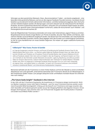 37
fehlungen aus dem persönlichen Netzwerk. Diese „Recommendations“ haben – wie bereits angedeutet – eine
besonders hohe persönliche Relevanz, weil sie von den eigenen Facebook-Freunden kommen. Aus diesem Grund
bestehen aus Kundensicht Vorteile während der Informations- und Alternativbewertungsphase. Denn die Suche
und der Anbietervergleich werden oft übersprungen und somit reduziert sich der Zeitaufwand für den Nutzer.
Produkte, die keine ausführlichen Recherchen erfordern, verkaufen sich auf Facebook folglich besser als solche,
bei denen ein generell hoher Informationsbedarf vorherrscht, sodass die Konsumenten auch Anbieter- und
Preisvergleiche als sinnvoll erachten.59
Dank der Möglichkeit des F-Commerce entscheiden sich immer mehr Unternehmen, eigene F-Stores zu errichten.
Beispielsweise können bereits einige Marken von Procter & Gamble, darunter Tide, Gillette und Febreze, über
mehrere Händler via Social Network eingekauft werden. Der Nutzer kann frei entscheiden, ob er das Produkt bei
Amazon oder Wal-Mart erwerben möchte. Nivea dagegen führt den Kunden zum markeneigenen Onlineshop.
So hat für reine Handelsfirmen ein neues Zeitalter begonnen: Sie müssen sich gegen zusätzliche Konkurrenz
behaupten.60
Fallbeispiel:61
Max Factor, Procter & Gamble
Im Zuge der Kooperation zwischen Amazon und Procter & Gamble ging der Facebook-Amazon-Store für die
Makeup-Marke Max Factor online – nur Wochen später folgte der Facebook-Pampers-Store, der neben den be-
kannten Windeln auch Produkte von 29 weiteren Procter & Gamble-Marken über Amazons Webstore-Schnitt-
stelle auf Facebook anbietet. Dem User wird so ermöglicht, über das Shopping- und Payment-System von Ama-
zon innerhalb von des führenden sozialen Netzwerks einzukaufen. Lagerung, Bezahlung und Lieferung werden
dabei von Amazon übernommen, wodurch diese Kombination sehr interessant für weitere (Marken-) Hersteller
werden wird. Denn im Gegensatz zu bisherigen Facebook-Shop-Lösungen ist es nun nicht mehr notwendig,
ein eigenes Shop- und Logistik-System zu unterhalten. So lassen sich Commerce-Funktionen ohne erhöhten
Aufwand in bestehende Marken- und Unternehmens-Facebookseiten integrieren.
Momentan befindet sich der F-Commerce in einem frühen Stadium und hat den Wandel zu einem ernsthaften
Absatzkanal noch nicht geschafft. Unternehmen betrachten den F-Commerce derzeit als ein Marketingtool, in
den Investitionen fließen müssen. Zum jetzigen Zeitpunkt ist der unmittelbare monetäre Nutzen für Unterneh-
men noch niedrig.62
„The future looks bright“: facebook is the internet
In den USA rollt der F-Commerce-Zug bereits; die Investitionen in F-Commerce steigen kontinuierlich. Nicht
nur Marken investieren immer mehr Geld in Facebook – auch für neue F-Commerce-Services werden zuneh-
mend finanzielle Mittel bereitgestellt. In Bezug auf die Zukunft von F-Commerce wird sogar erwartet, dass
mehr Geschäfte auf Facebook gemacht werden als auf der Shopping-Plattform des Giganten Amazon. Ferner
besagen die Prognosen, dass zwischen zehn und 15 Prozent der Ausgaben der Privathaushalte in Facebook
und andere Social Media fließen werden.63
59	 Vgl. BBDO 2011, S. 20.
60	 Vgl. BBDO 2011, S. 24.
61	 Vgl. http://www.socialmedia-blog.de/2010/10/social-commerce-in-der-praxis-teil-2-social-media-stores/ .
62	 Vgl. BBDO 2011, S. 5.
63	 Vgl. Syzygy 2011, S. 5.
 