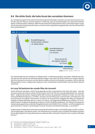 39
B.4 	Die dritte Stufe: die hohe Kunst des vernetzten Kommerz
Ein wichtiges Konzept für die weitere Entwicklung des Onlinehandels und damit auch des Social Commerce lie-
fert die Long-Tail-Theorie von Chris Anderson. Er stellt fest, dass sich die Nachfragekurve in den Onlinemärkten
stärker in Nischenmärkte auffächert. Während der klassische Einzelhandel den Fokus auf Produkte legen musste,
die sich besonders häufig verkaufen lassen, erreichen heute einige Nischenangebote über das Internet beachtlich
hohe Verkaufszahlen.65
Abb. 12: Das Long Tail
Quelle: Michelis D., Trültzsch, T. 2010 S.179
Der Onlinehandel hat das Verhältnis von Massenmarkt- und Nischenprodukten verschoben. Mithilfe des Inter-
nets lässt sich der Verkauf von Nischenprodukten steigern. Denn über die Onlinemärkte ist es möglich, Nischen
fast ohne Aufwand zu erreichen und eine deutlich größere Anzahl von Produkten anzubieten. Somit erhält das
Massenpublikum einen unbegrenzten Zugang zu einer umfassenden Produktvielfalt, etwa bei Musik, Büchern
und Filmen.
Im Long Tail bestimmt der soziale Filter die Auswahl
Früher bestimmte das Radio, welche Songs gesendet wurden, heute bestimmt der Hörer dies selbst – dank der
Vernetzung über das Internet. Jedoch hat der Einzelne durch die Fülle der Auswahlmöglichkeiten die „Qual der
Wahl“. Aufgrund der großen Angebotsvielfalt fällt es schwer, die passenden Produkte zu finden. Um eine mög-
lichst große Markttransparenz zu schaffen, vernetzen sich die Verbraucher untereinander und kooperieren und
kommunizieren mit anderen Konsumenten. So können sie als persönliche Tippgeber den Weg zum geeigneten
Angebot aufzeigen.66 Dabei geht es in erster Linie darum, sich gegenseitig Hilfeleistung zu bieten, um im un-
überschaubaren Angebot das geeignete Produkt zu finden (Empfehlungsdienste), sich während des gesamten
Kaufprozesses gegenseitig zu beraten (Ratgeberdienste) und schließlich durch Anbieter- und Preisvergleiche ein
gutes Geschäft zu machen („Social Bargain Hunting“-Dienste) und Fehlentscheidungen zu vermeiden.67
Folglich dienen kollaborative Instrumente wie persönliche Bewertungen und Empfehlungen als Filter und kön-
nen die Nachfrage in die Nischen lenken. Die Einbeziehung von aktiven Usern ermöglicht die Bedienung dieser
kleinen Marktsegmente häufig überhaupt erst, sodass die selten verkauften Produkte in den Long Tail vordringen
können.68
65	 Vgl. hierzu und im Folgenden Michelis D., Trültzsch, T. 2010 S.173ff.
66	 Vgl. Michelis D., Trültzsch, T. 2010 S. 183.
67	 Vgl. Richter A., Koch M., Kirsch J. 2007, S. 18.
68	 Vgl. Michelis D., Trültzsch, T. 2010 S. 183 sowie Richter A., Koch M., Kirsch J. 2007, S. 12ff.
!"#$%&'('$)$*+,"#-".
/",0122('3/",.4#&'"$",.
-565.7"8'%.7%,0$.
!"#$%&'('$)$*+,"#-".
/9&,'8",.4#&'"$",.
-565.42%-:#.
;"'#".<,"#-".=>,.
,"'#.8'+'$%(".4#&'"$",.
-565.'?@#"*.
A",0%@=*,%#+.
A",0%@=*B:(@2"#.
 