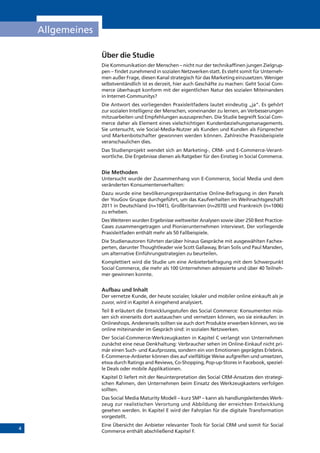 4
Allgemeines
Über die Studie
Die Kommunikation der Menschen – nicht nur der technikaffinen jungen Zielgrup-
pen – findet zunehmend in sozialen Netzwerken statt. Es steht somit für Unterneh-
men außer Frage, diesen Kanal strategisch für das Marketing einzusetzen. Weniger
selbstverständlich ist es derzeit, hier auch Geschäfte zu machen: Geht Social Com-
merce überhaupt konform mit der eigentlichen Natur des sozialen Miteinanders
in Internet-Communitys?
Die Antwort des vorliegenden Praxisleitfadens lautet eindeutig „ja“. Es gehört
zur sozialen Intelligenz der Menschen, voneinander zu lernen, an Verbesserungen
mitzuarbeiten und Empfehlungen auszusprechen. Die Studie begreift Social Com-
merce daher als Element eines vielschichtigen Kundenbeziehungsmanagements.
Sie untersucht, wie Social-Media-Nutzer als Kunden und Kunden als Fürsprecher
und Markenbotschafter gewonnen werden können. Zahlreiche Praxisbeispiele
veranschaulichen dies.
Das Studienprojekt wendet sich an Marketing-, CRM- und E-Commerce-Verant-
wortliche. Die Ergebnisse dienen als Ratgeber für den Einstieg in Social Commerce.
Die Methoden
Untersucht wurde der Zusammenhang von E-Commerce, Social Media und dem
veränderten Konsumentenverhalten:
Dazu wurde eine bevölkerungsrepräsentative Online-Befragung in den Panels
der YouGov Gruppe durchgeführt, um das Kaufverhalten im Weihnachtsgeschäft
2011 in Deutschland (n=1041), Großbritannien (n=2070) und Frankreich (n=1006)
zu erheben.
Des Weiteren wurden Ergebnisse weltweiter Analysen sowie über 250 Best Practice-
Cases zusammengetragen und Pionierunternehmen interviewt. Der vorliegende
Praxisleitfaden enthält mehr als 50 Fallbeispiele.
Die Studienautoren führten darüber hinaus Gespräche mit ausgewählten Fachex-
perten, darunter Thoughtleader wie Scott Gallaway, Brian Solis und Paul Marsden,
um alternative Einführungsstrategien zu beurteilen.
Komplettiert wird die Studie um eine Anbieterbefragung mit dem Schwerpunkt
Social Commerce, die mehr als 100 Unternehmen adressierte und über 40 Teilneh-
mer gewinnen konnte.
Aufbau und Inhalt
Der vernetze Kunde, der heute sozialer, lokaler und mobiler online einkauft als je
zuvor, wird in Kapitel A eingehend analysiert.
Teil B erläutert die Entwicklungsstufen des Social Commerce: Konsumenten müs-
sen sich einerseits dort austauschen und vernetzen können, wo sie einkaufen: in
Onlineshops. Andererseits sollten sie auch dort Produkte erwerben können, wo sie
online miteinander im Gespräch sind: in sozialen Netzwerken.
Der Social-Commerce-Werkzeugkasten in Kapitel C verlangt von Unternehmen
zunächst eine neue Denkhaltung: Verbraucher sehen im Online-Einkauf nicht pri-
mär einen Such- und Kaufprozess, sondern ein von Emotionen geprägtes Erlebnis.
E-Commerce-Anbieter können dies auf vielfältige Weise aufgreifen und umsetzen,
etwa durch Ratings and Reviews, Co-Shopping, Pop-up-Stores in Facebook, speziel-
le Deals oder mobile Applikationen.
Kapitel D liefert mit der Neuinterpretation des Social CRM-Ansatzes den strategi-
schen Rahmen, den Unternehmen beim Einsatz des Werkzeugkastens verfolgen
sollten.
Das Social Media Maturity Modell – kurz SM³ – kann als handlungsleitendes Werk-
zeug zur realistischen Verortung und Abbildung der erreichten Entwicklung
gesehen werden. In Kapitel E wird der Fahrplan für die digitale Transformation
vorgestellt.
Eine Übersicht der Anbieter relevanter Tools für Social CRM und somit für Social
Commerce enthält abschließend Kapitel F.
 