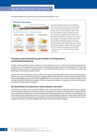 40
Stufen des Social Commerce
Ein gutes Beispiel für Long Tail ist der T-Shirt-Versand Spreadshirt.com.69
Fallbeispiel: Spreadshirt
Spreadshirt bietet den Nutzern eine Plattform
zur einfachen Erstellung eigener T-Shirt-Designs
und zur Einrichtung eines persönlichen Shops.
Kunden, die ein T-Shirt erwerben, kaufen dem-
nach von anderen Kunden, weshalb hier auch
von Crowdsourcing gesprochen werden kann.
Der Anbieter Spreadshirt kümmert sich um Druck
und Versand und verdient mit jedem Shirt einen
kleinen Betrag. Spreadshirt zeigt, wie in der In-
ternetwelt auch mit den Produkten viel Umsatz
gemacht werden kann, die im stationären Handel
als Ladenhüter gelten. Folglich macht Spreadshirt
nicht nur Umsatz mit wenigen Top-Produkten
– sondern eben auch mit einer riesigen Menge
„Kleinvieh“
Crowdsourcing: Einbeziehung der Kunden in Konfigurations-
und Produktionsprozesse
Kunden, die das Internet nutzen, werden von Unternehmen nicht nur in die Kommunikation eingebunden,
sondern auch in die Gestaltung von Produkten und Dienstleistungen. Diese Art der Kooperation in Form der
Einbeziehung der Kunden in Konfigurations- und Produktionsprozesse kann zu einer starken Zunahme der
Nachfrage nach Nischenprodukten führen.
Jedoch sind im Social Commerce nicht nur aktive User gewollt. Gerade passive Verbraucher, die Informationen
aufnehmen, tragen zur Motivation der sich engagierenden Kunden bei. Denn der aktive User kann die Zahl der
gelesenen Beiträge sehen und seine Erfahrungsberichte können wiederum von anderen bewertet werden. Auch
ist es bei zahlreichen Plattformen möglich, Punkte für gelesene Beiträge zu vergeben und somit zur Reputation
des aktiven Verbrauchers beizutragen.70
Der Bauchladen für jedermann: Geld verdienen mit Links?
Ferner können Kunden im Bereich Earned Media nicht nur als aktive Berater oder Entwickler agieren, sondern
auch die Rolle des Verkäufers einnehmen, indem sie ihre eigenen Shops bzw. Verkaufsstationen anlegen. Mithil-
fe von zahlreichen Plattformen wie das Affiliate-Partner Programm aStores von Amazon können Betreiber von
Internetseiten einen Onlineshop einrichten und ihn in die eigene Website integrieren. Dabei werden jede Menge
Funktionen (zum Beispiel Lagerhaltung, Produktion, Versand, Zahlungsabwicklung) vom Anbieter übernommen.
Lediglich die Motive und Art der Werbeartikel werden vom Nutzer selbst festgelegt.
69	 Vgl. Richter A., Koch M., Kirsch J. 2007, S. 11.
70	 Vgl. hierzu und im Folgenden Richter A., Koch M., Kirsch J. 2007, S. 15.
 