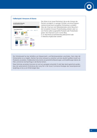 41
Fallbeispiel: Amazons A-Stores
Der aStore ist ein neues Partnertool, das es den Amazon.de-
Partnern ermöglicht, in wenigen Schritten und ohne Program-
mierkenntnisse einen kompletten Onlineshop zu erstellen.
Über den Shop kann der Websitebetreiber seinen Besuchern
den kompletten Amazon Produktkatalog anbieten oder nur
vom Partner selbst ausgewählte Produkte oder Produktkate-
gorien. Der Shop kann auch in einen Blog
(z. B. http://www.socialmedia-blog.de/buecher/) oder
in Websites eingebunden werden.
Der Onlinehandel hat das Verhältnis von Massenmarkt- und Nischenprodukten verschoben. Denn über die
Onlinemärkte ist es möglich, Nischen fast ohne Aufwand zu erreichen und eine deutlich größere Anzahl von
Produkten anzubieten. Kollaborative Instrumente wie persönliche Bewertungen und Empfehlungen dienen als
Filter und können die Nachfrage in die Nischen lenken.
Diese Stufe des vernetzten Kommerz ist noch am wenigsten entwickelt. Es darf aber damit gerechnet werden,
dass die systematische Einbindung des Long Tail in die Social Commerce-Strategie das Gesamtpotenzial
langfristig um bis zu ein Drittel steigen lässt.
 