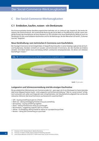 42
Der Social-Commerce-Werkzeugkasten
C	 Der Social-Commerce-Werkzeugkasten
C.1	 Entdecken, kaufen, nutzen - ein Denkansatz
Das Konsumverhalten breiter Bevölkerungsschichten befindet sich im Umbruch (vgl. Kapitel A). Die breite Ak-
zeptanz des Online-Einkaufs, die zunehmende Nutzung des Social Web zur Kaufberatung und der rasant stei-
gende Einsatz des Smartphones als Kauf-Assistent vor Ort erfordert eine neue Denkhaltung. Nötig ist auch ein
Verständnis für die unverrückbaren Kaufmotive und für die Werkzeuge, die den Menschen auf seiner „Customer
Journey“ begleiten.
Neue Denkhaltung: vom technischen E-Commerce zum Kauferlebnis
Der heutige E-Commerce ist technikgetrieben. Er begreift das Einkaufen in seiner Katalog-Logik primär als Such-
und Kaufprozess. Daneben entsteht ein sozialer und emotionaler E-Commerce, der den Kaufakt als Erlebnis
versteht. Und dieser bietet neue und bislang vielfach unerkannte Umsatzpotenziale, mit denen sich Anbieter
beschäftigen müssen.71
Abb. 13: Social Commerce muss als Teil des E-Commerce angesehen werden
Quelle: The persuaders
Lustgewinn und Schmerzvermeidung sind die einzigen Kaufmotive
Die grundsätzlichen Motivationen von Commerce jeder Art – ganz egal, ob ich ein Glücksspiel im Casino betreibe
oder einen Wegwerfrasierer kaufe – sind Lustgewinn und Schmerzvermeidung.72
Wer im „social context“ erfolg-
reich verkaufen will, sollte noch folgende Liste im Kopf behalten, die Toby Beresford aufgestellt hat und die alle
relevanten Aktionen des Social Commerce aus Nutzersicht zusammenfasst73
:
»» Gift – buying something to give to a friend
»» Wish List – asking and begging friends to buy you something
»» (Group) Buy – buying something together
»» Share – letting friends know what you just bought
»» Recommend – suggesting a specific item to a friend
»» Advise – Co-Shopping, asking friends for advice on a prospective purchase
»» Review – rating and commenting on a purchase
71	 Interview mit Dr. Andreas Bersch, Berliner Brandung
72	 Interview mit Markus Roder, Word-of-Mouth-Marketing Spezialist
73	 www.thesocialbazaar.com/2010/11/10/the-seven-basic-social-commerce-actions
!"##$%&$' ()!"##$%&$' *"&+,-'!"##$%&$' .)!"##$%&$'
 