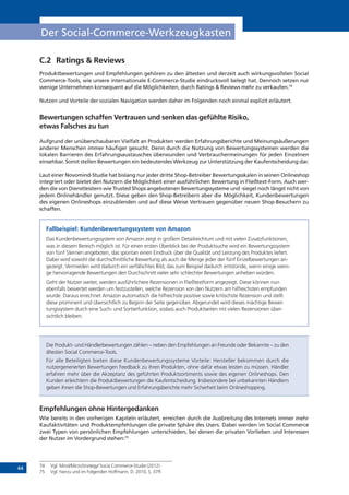 44
Der Social-Commerce-Werkzeugkasten
C.2	 Ratings & Reviews
Produktbewertungen und Empfehlungen gehören zu den ältesten und derzeit auch wirkungsvollsten Social
Commerce-Tools, wie unsere internationale E-Commerce-Studie eindrucksvoll belegt hat. Dennoch setzen nur
wenige Unternehmen konsequent auf die Möglichkeiten, durch Ratings & Reviews mehr zu verkaufen.74
Nutzen und Vorteile der sozialen Navigation werden daher im Folgenden noch einmal explizit erläutert.
Bewertungen schaffen Vertrauen und senken das gefühlte Risiko,
etwas Falsches zu tun
Aufgrund der unüberschaubaren Vielfalt an Produkten werden Erfahrungsberichte und Meinungsäußerungen
anderer Menschen immer häufiger gesucht. Denn durch die Nutzung von Bewertungssystemen werden die
lokalen Barrieren des Erfahrungsaustausches überwunden und Verbrauchermeinungen für jeden Einzelnen
einsehbar. Somit stellen Bewertungen ein bedeutendes Werkzeug zur Unterstützung der Kaufentscheidung dar.
Laut einer Novomind-Studie hat bislang nur jeder dritte Shop-Betreiber Bewertungsskalen in seinen Onlineshop
integriert oder bietet den Nutzern die Möglichkeit einer ausführlichen Bewertung in Fließtext-Form. Auch wer-
den die von Dienstleistern wie Trusted Shops angebotenen Bewertungssysteme und -siegel noch längst nicht von
jedem Onlinehändler genutzt. Diese geben den Shop-Betreibern aber die Möglichkeit, Kundenbewertungen
des eigenen Onlineshops einzublenden und auf diese Weise Vertrauen gegenüber neuen Shop-Besuchern zu
schaffen.
Fallbeispiel: Kundenbewertungssystem von Amazon
Das Kundenbewertungssystem von Amazon zeigt in großem Detailreichtum und mit vielen Zusatzfunktionen,
was in diesem Bereich möglich ist. Für einen ersten Überblick bei der Produktsuche wird ein Bewertungssystem
von fünf Sternen angeboten, das spontan einen Eindruck über die Qualität und Leistung des Produktes liefert.
Dabei wird sowohl die durchschnittliche Bewertung als auch die Menge jeder der fünf Einzelbewertungen an-
gezeigt. Vermieden wird dadurch ein verfälschtes Bild, das zum Beispiel dadurch entstünde, wenn einige weni-
ge hervorragende Bewertungen den Durchschnitt vieler sehr schlechter Bewertungen anheben würden.
Geht der Nutzer weiter, werden ausführlichere Rezensionen in Fließtextform angezeigt. Diese können nun
ebenfalls bewertet werden um festzustellen, welche Rezension von den Nutzern am hilfreichsten empfunden
wurde. Daraus errechnet Amazon automatisch die hilfreichste positive sowie kritischste Rezension und stellt
diese prominent und übersichtlich zu Beginn der Seite gegenüber. Abgerundet wird dieses mächtige Bewer-
tungssystem durch eine Such- und Sortierfunktion, sodass auch Produktseiten mit vielen Rezensionen über-
sichtlich bleiben.
Die Produkt- und Händlerbewertungen zählen – neben den Empfehlungen an Freunde oder Bekannte – zu den
ältesten Social Commerce-Tools.
Für alle Beteiligten bieten diese Kundenbewertungssysteme Vorteile: Hersteller bekommen durch die
nutzergenerierten Bewertungen Feedback zu ihren Produkten, ohne dafür etwas leisten zu müssen. Händler
erfahren mehr über die Akzeptanz des geführten Produktsortiments sowie des eigenen Onlineshops. Den
Kunden erleichtern die Produktbewertungen die Kaufentscheidung. Insbesondere bei unbekannten Händlern
geben ihnen die Shop-Bewertungen und Erfahrungsberichte mehr Sicherheit beim Onlineshopping.
Empfehlungen ohne Hintergedanken
Wie bereits in den vorherigen Kapiteln erläutert, erreichen durch die Ausbreitung des Internets immer mehr
Kaufaktivitäten und Produktempfehlungen die private Sphäre des Users. Dabei werden im Social Commerce
zwei Typen von persönlichen Empfehlungen unterschieden, bei denen die privaten Vorlieben und Interessen
der Nutzer im Vordergrund stehen:75
74	 Vgl. Mind/MicroStrategy/ Socia Commerce-Studie (2012)
75	 Vgl. hierzu und im Folgenden Hoffmann, D. 2010, S. 37ff.
 