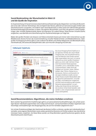 45
Social Bookmarking: der Wunschzettel im Web 2.0
und die Quelle der Inspiration
Im Zusammenhang mit Social Commerce beschreibt Social Bookmarking das Abspeichern von Einkaufs-Wunschli-
sten eines oder mehrerer Onlineshops. Dies ermöglicht dem Nutzer, jederzeit auf seine bevorzugten Artikel oder
Geschenkwünsche zuzugreifen, mit anderen Usern Social Bookmarks zu teilen sowie sich während des gesamten
Kaufentscheidungsprozess beraten zu lassen. Die eigenen Wunschlisten, auch Pick-Lists genannt, sowie Empfeh-
lungen oder virtuelle Kleiderschränke dienen als Inspiration für andere Nutzer. Diese können virtuelle Outfits
vergleichen, was ebenfalls eine Vereinfachung ihrer Kaufentscheidungen zur Folge hat.
Neben den großen Portalen wie Amazon und Yahoo entwickeln heute auch immer mehr Unternehmen aus der
Modebranche diverse Formen der Zusammenstellung virtueller Kleiderschränke und Modekollektionen. Style-
guides mit Shopping-Funktion gibt es unter anderem bei Mode und Lifestlye-Magazinen wie MensHealth (shop.
menshealth.de), Elle (www.elle.de/stylefinder) oder auch freundin (shopping.freundin.de).
Fallbeispiel: Stylefruits
Das Social-Shopping-Portal Stylefruits ist
ein typischer Vertreter der neuen Mode-
Shopping-Sites, die Social Bookmarking
zum Kernelement ihres Portals machen.
Jeder angemeldete User kann mit wenig
Aufwand aus einem großen Produktan-
gebot aus einem oder mehreren Shops
seine favorisierten Kleidungsstücke
auswählen und zu individuellen Outfits
zusammenführen. Dabei reicht das
Angebot von Schuhen, Hosen, Röcken,
Kleidern über T-Shirts, Pullover bis zu
Accessoires, Parfums und Kosmetik. Ist
die eigene Kollektion erstellt, können
andere Nutzer einzelne Bestandteile oder
das gesamte Outfit bewerten, mit ande-
ren Stilen und Kollektionen vergleichen
und die Zusammenstellung oder einzelne
Elemente weiterempfehlen. Je nach
Aufbau des Portals können die Nutzer
die einzelnen Artikel direkt bestellen oder
werden zu den entsprechenden externen
Shops weitergeleitet.
Social Recommendations: Algorithmen, die meine Vorlieben errechnen
Beim zweiten Typ persönlicher Empfehlungen geht es um personalisierte Kaufempfehlungen, die auf den jewei-
ligen Nutzer individuell zugeschnitten sind. Aufgrund ihres Kauf- und Suchverhaltens erhalten registrierte User
Vorschläge und Empfehlungen des Shoppingportals, die auf ihre Vorlieben abgestimmt sind.76
Um mit den Produktvorschlägen den Geschmack des Nutzers treffen zu können, werden sein individuelles Kauf-
verhalten, seine eigenen Wunschlisten sowie andere persönliche Elemente mit Profilen anderer User, die ähnliche
Interessen haben, verglichen. Auf diese Weise werden von Shop-Betreibern gezielt Kaufanreize gesetzt, die die
Abverkäufe positiv beeinflussen.
76 Vgl. BVDW 2011, S. 16 sowie Hoffmann, D. 2010, S. 40.
 