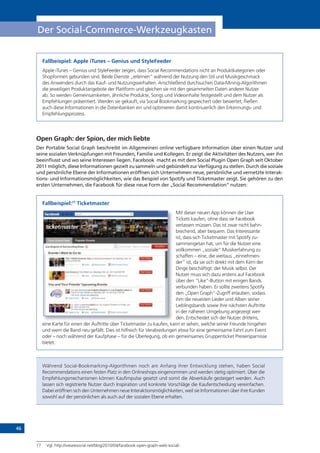 46
Der Social-Commerce-Werkzeugkasten
Fallbeispiel: Apple iTunes – Genius und StyleFeeder
Apple iTunes – Genius und StyleFeeder zeigen, dass Social Recommendations nicht an Produktkategorien oder
Shopformen gebunden sind. Beide Dienste „erlernen“ während der Nutzung den Stil und Musikgeschmack
des Anwenders durch das Kauf- und Nutzungsverhalten. Anschließend durchsuchen Data-Mining-Algorithmen
die jeweiligen Produktangebote der Plattform und gleichen sie mit den gesammelten Daten anderer Nutzer
ab. So werden Gemeinsamkeiten, ähnliche Produkte, Songs und Videoinhalte festgestellt und dem Nutzer als
Empfehlungen präsentiert. Werden sie gekauft, via Social Bookmarking gespeichert oder bewertet, fließen
auch diese Informationen in die Datenbanken ein und optimieren damit kontinuierlich den Erkennungs- und
Empfehlungsprozess.
Open Graph: der Spion, der mich liebte
Der Portable Social Graph beschreibt im Allgemeinen online verfügbare Information über einen Nutzer und
seine sozialen Verknüpfungen mit Freunden, Familie und Kollegen. Er zeigt die Aktivitäten des Nutzers, wer ihn
beeinflusst und wo seine Interessen liegen. Facebook macht es mit dem Social Plugin Open Graph seit Oktober
2011 möglich, diese Informationen gezielt zu sammeln und gebündelt zur Verfügung zu stellen. Durch die soziale
und persönliche Ebene der Informationen eröffnen sich Unternehmen neue, persönliche und vernetzte Interak-
tions- und Informationsmöglichkeiten, wie das Beispiel von Spotify und Ticketmaster zeigt. Sie gehören zu den
ersten Unternehmen, die Facebook für diese neue Form der „Social Recommendation“ nutzen:
Fallbeispiel:77
Ticketmaster
Mit dieser neuen App können die User
Tickets kaufen, ohne dass sie Facebook
verlassen müssen. Das ist zwar nicht bahn-
brechend, aber bequem. Das Interessante
ist, dass sich Ticketmaster mit Spotify zu-
sammengetan hat, um für die Nutzer eine
vollkommen „soziale“ Musikerfahrung zu
schaffen – eine, die weitaus „einnehmen-
der“ ist, da sie sich direkt mit dem Kern der
Dinge beschäftigt: der Musik selbst. Der
Nutzer muss sich dazu erstens auf Facebook
über den “Like”-Button mit einigen Bands
verbunden haben. Er sollte zweitens Spotify
den „Open Graph“-Zugriff erlauben, sodass
ihm die neuesten Lieder und Alben seiner
Lieblingsbands sowie ihre nächsten Auftritte
in der näheren Umgebung angezeigt wer-
den. Entscheidet sich der Nutzer drittens,
eine Karte für einen der Auftritte über Ticketmaster zu kaufen, kann er sehen, welche seiner Freunde hingehen
und wem die Band neu gefällt. Dies ist hilfreich für Verabredungen etwa für eine gemeinsame Fahrt zum Event
oder – noch während der Kaufphase – für die Überlegung, ob ein gemeinsames Gruppenticket Preisersparnisse
bietet.
Während Social-Bookmarking-Algorithmen noch am Anfang ihrer Entwicklung stehen, haben Social
Recommendations einen festen Platz in den Onlineshops eingenommen und werden stetig optimiert. Über die
Empfehlungsmechanismen können Kaufimpulse gesetzt und somit die Abverkäufe gesteigert werden. Auch
lassen sich registrierte Nutzer durch Inspiration und konkrete Vorschläge die Kaufentscheidung vereinfachen.
Dabei eröffnen sich den Unternehmen neue Interaktionsmöglichkeiten, weil sie Informationen über ihre Kunden
sowohl auf der persönlichen als auch auf der sozialen Ebene erhalten.
77 Vgl. http://wearesocial.net/blog/2010/04/facebook-open-graph-web-social/ .
 