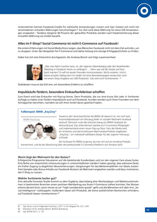 49
Unternehmen können Facebook-Credits für zahlreiche Anwendungen nutzen und User müssen sich nicht mit
verschiedenen virtuellen Währungen herumschlagen.81
Zur Zeit wird diese Währung für etwa 550 Anwendun-
gen eingesetzt – Tendenz steigend. 85 Prozent der gekauften Produkte werden nach Implementierung dieser
virtuellen Währung via Credits bezahlt.
Alles im F-Shop? Social Commerce ist nicht E-Commerce auf Facebook!
Die ersten Erfahrungen mit Social Media Store zeigen, dass Menschen Facebook nicht mit dem Ziel aufrufen, um
zu shoppen. Unter den Beispielen für F-Commerce sind daher bislang erst wenige Erfolgsgeschichten zu finden.
Dabei hat sich eine Erkenntnis durchgesetzt, die Andreas Bersch wie folgt zusammenfasst:
„Was man falsch machen kann, ist, den eigenen Warenkatalog oder den bestehenden
Webshop in Facebook hinein zu verlängern. ... Denn was will der Nutzer auf Face-
book machen? Er will mit seinen Freunden kommunizieren. Nichts anderes. Und in
diesen privaten Dialog kann ich weder mit einer Bannerkampagne eintauchen noch
mit einem Shop-Angebot von 500 Produkten. Das wird nicht funktionieren. 82
Stattdessen muss es das Ziel sein, ein besonderes Erlebnis zu schaffen!
Impulskäufe fördern, besondere Einkaufserlebnisse schaffen
Zum Event wird das Einkaufen mit Pop-up-Stores. Denn Produkte, die nur eine kurze Zeit oder in limitierter
Auflage zu haben sind, fördern Impulskäufe auch auf Facebook. Kunden werden auch ihren Freunden von dem
Schnäppchen berichten, nachdem sie sich ihren Anteil daran gesichert haben.
Fallbeispiel: BMW „Key2Joy“
Soweit es den Verantwortlichen bei BMW UK bekannt ist, hat noch kein
Automobilproduzent ein Fahrzeug direkt im sozialen Netzwerk Facebook
verkauft. Dennoch nutzt der britische Zweig von BMW Facebook als
Verkaufskanal. Das Unternehmen startete ein F-Commerce Pilotprojekt
und implementierte einen neuen Pop-up-Store. Fans der Marke wird
ein limitiertes und damit exklusives Merchandise-Produkt angeboten:
„Key2Joy“, ein individuell wählbares Design für den eigenen Fahrzeug-
schlüssel.
Der Aufwand für BMW ist gering, da man sich auf ein einzelnes Produkt
konzentriert, und da die Abwicklung über die professionelle E-Commerce-Plattform von Amazon läuft.
Worin liegt der Mehrwert für den Nutzer?
Erfolgreiche Programme fokussieren auf die bestehende Kundenbasis und tun den eigenen Fans etwas Gutes.
Eine Reihe von empirischen Untersuchungen in unterschiedlichen Ländern haben gezeigt, dass exklusive Deals,
ein früher Zugang zu begehrten Neuerscheinungen, Vergütungen für das Weiterempfehlen von Deals, kosten-
freie Samples oder Bonus-Inhalte von Facebook-Nutzern als Mehrwert angesehen werden und dazu motivieren,
den F-Shop zu nutzen.
Welche Sortimente laufen gut?
Eine aktuelle Forrester-Studie kommt zu dem Ergebnis, dass bislang eher Nischenplayer und Markenunterneh-
men in bestimmten Branchen einen positiven Wertbeitrag aus ihrem F-Commerce ziehen konnten. Der Nutzen
scheint derzeit hoch, wann immer es um “high-consideration goods” geht und die Menschen sich über ihre „So-
cial Intelligence“ rückkoppeln. Außerdem lassen sich Produkte, die keine ausführlichen Recherchen erfordern,
auf Facebook besser monetarisieren.83
81	 Vgl. hierzu und im Folgenden Firsching J. 2011 in t3n Magazin Nr. 24, S. 64f.
82	 Interview mit Dr. Andreas Bersch, Berliner Brandung
83	 Vgl. BVDW 2011, S. 15f.
 