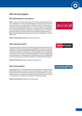 5
Über die Herausgeber
Über Mind Business Consultants
MIND ist eine Unternehmensberatung für Strategie und Management mit
Sitz in Meerbusch. Unsere ITK-Marktexperten verfügen über konzeptio-
nelles Know-how und nachweislich erfolgreiche Executive-Erfahrung, um
alle Fragen des Business Development zu lösen. Wir beraten Technologie-
Unternehmen, Dienstleister, Investoren und öffentliche Auftraggeber in
den wertschöpfungskritischen Bereichen Strategieanalyse und -planung,
Dienstentwicklung und Vermarktung sowie Kundenprozessoptimierung.
MIND bündelt langjährige Managementerfahrung in Marketing, Vertrieb,
CRM und IT.
Weitere Informationen unter www.mind-consult.net
Über Absatzwirtschaft
Die absatzwirtschaft – Zeitschrift für Marketing (52. Jahrgang) aus dem Fach-
verlag der Düsseldorfer Verlagsgruppe Handelsblatt ist mit einer verkauften
Auflage von rund 23.500 Exemplaren (IVW) Deutschlands führende Monats-
zeitschrift für Marketing. Recherchiert und geschrieben für Führungskräfte
in den Unternehmen, deckt sie alle Praxisfragen des modernen Marketings
und Vertriebs ab und informiert über Trends, Best Practices, neue Methoden
sowie die Entwicklung auf Seiten der Medien und Marketing-Dienstleister.
Weitere Informationen unter www.absatzwirtschaft.de
Über MarketingIT.de
MarketingIT.de ist ein Internetangebot des Fachverlags der Verlagsgruppe
Handelsblatt GmbH. Der Dienst informiert Marketing-, Vertriebs- und IT-
Entscheider über die neusten Entwicklungen und Hintergründe in IT und Te-
lekommunikation. Unternehmen erhalten dadurch effiziente Unterstützung
in Vermarktung und Absatz ihrer Produkte und Dienstleistungen.
Weitere Informationen unter www.marketingit.de
 