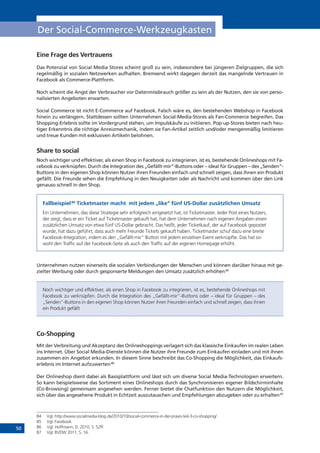 50
Der Social-Commerce-Werkzeugkasten
Eine Frage des Vertrauens
Das Potenzial von Social Media Stores scheint groß zu sein, insbesondere bei jüngeren Zielgruppen, die sich
regelmäßig in sozialen Netzwerken aufhalten. Bremsend wirkt dagegen derzeit das mangelnde Vertrauen in
Facebook als Commerce-Plattform.
Noch scheint die Angst der Verbraucher vor Datenmissbrauch größer zu sein als der Nutzen, den sie von perso-
nalisierten Angeboten erwarten.
Social Commerce ist nicht E-Commerce auf Facebook. Falsch wäre es, den bestehenden Webshop in Facebook
hinein zu verlängern. Stattdessen sollten Unternehmen Social-Media-Stores als Fan-Commerce begreifen. Das
Shopping-Erlebnis sollte im Vordergrund stehen, um Impulskäufe zu initiieren. Pop-up-Stores bieten nach heu-
tiger Erkenntnis die richtige Anreizmechanik, indem sie Fan-Artikel zeitlich und/oder mengenmäßig limitieren
und treue Kunden mit exklusiven Artikeln belohnen.
Share to social
Noch wichtiger und effektiver, als einen Shop in Facebook zu integrieren, ist es, bestehende Onlineshops mit Fa-
cebook zu verknüpfen. Durch die Integration des „Gefällt-mir“-Buttons oder – ideal für Gruppen – des „Senden“-
Buttons in den eigenen Shop können Nutzer ihren Freunden einfach und schnell zeigen, dass ihnen ein Produkt
gefällt. Die Freunde sehen die Empfehlung in den Neuigkeiten oder als Nachricht und kommen über den Link
genauso schnell in den Shop.
Fallbeispiel:84
Ticketmaster macht mit jedem „like“ fünf US-Dollar zusätzlichen Umsatz
Ein Unternehmen, das diese Strategie sehr erfolgreich eingesetzt hat, ist Ticketmaster. Jeder Post eines Nutzers,
der zeigt, dass er ein Ticket auf Ticketmaster gekauft hat, hat dem Unternehmen nach eigenen Angaben einen
zusätzlichen Umsatz von etwa fünf US-Dollar gebracht. Das heißt, jeder Ticketkauf, der auf Facebook gepostet
wurde, hat dazu geführt, dass auch mehr Freunde Tickets gekauft haben. Ticketmaster schuf dazu eine breite
Facebook-Integration, indem es den „Gefällt-mir“ Button mit jedem einzelnen Event verknüpfte. Das hat so-
wohl den Traffic auf der Facebook-Seite als auch den Traffic auf der eigenen Homepage erhöht.
Unternehmen nutzen einerseits die sozialen Verbindungen der Menschen und können darüber hinaus mit ge-
zielter Werbung oder durch gesponserte Meldungen den Umsatz zusätzlich erhöhen.85
Noch wichtiger und effektiver, als einen Shop in Facebook zu integrieren, ist es, bestehende Onlineshops mit
Facebook zu verknüpfen. Durch die Integration des „Gefällt-mir“-Buttons oder – ideal für Gruppen – des
„Senden“-Buttons in den eigenen Shop können Nutzer ihren Freunden einfach und schnell zeigen, dass ihnen
ein Produkt gefällt
Co-Shopping
Mit der Verbreitung und Akzeptanz des Onlineshoppings verlagert sich das klassische Einkaufen im realen Leben
ins Internet. Über Social Media-Dienste können die Nutzer ihre Freunde zum Einkaufen einladen und mit ihnen
zusammen ein Angebot erkunden. In diesem Sinne beschreibt das Co-Shopping die Möglichkeit, das Einkaufs-
erlebnis im Internet aufzuwerten.86
Der Onlineshop dient dabei als Basisplattform und lässt sich um diverse Social Media-Technologien erweitern.
So kann beispielsweise das Sortiment eines Onlineshops durch das Synchronisieren eigener Bildschirminhalte
(Co-Browsing) gemeinsam angesehen werden. Ferner bietet die Chatfunktion den Nutzern die Möglichkeit,
sich über das angesehene Produkt in Echtzeit auszutauschen und Empfehlungen abzugeben oder zu erhalten.87
84	 Vgl. http://www.socialmedia-blog.de/2010/10/social-commerce-in-der-praxis-teil-3-co-shopping/
85	 Vgl. Facebook
86	 Vgl. Hoffmann, D. 2010, S. 52ff.
87	 Vgl. BVDW 2011, S. 16.
 