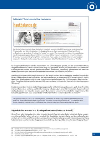 51
Fallbeispiel:88
Naturkosmetik-Shop Hautbalance
Der deutsche Naturkosmetik-Shop Hautbalance erweiterte bereits im Jahr 2009 als einer der ersten deutschen
Shopbetreiber sein Online-Angebot um Co-Shopping Elemente. Dazu wurde die durch Mattel und Decisi-
onStep bekannt gewordene „ShopTogether Toolbar“ um weitere Elemente ergänzt und dem Corporate Design
des Onlineshops angepasst. Besucher können Freunde und Bekannte zum gemeinsamen Einkaufen einladen,
Produkte an ihren Social Graph empfehlen und Kosmetik-Tipps aus den Social-Web-Präsenzen von Hautbalan-
ce abrufen. Zusätzlich erhalten sie auf Wunsch eine Liste der aktuell fünf beliebtesten Produkte zur Ansicht.
Co-Shopping-Technologien werden insbesondere von Onlineshoppern genutzt, die die gewohnte Erfahrung
des gemeinsamen Einkaufens schätzen. Dabei zeigt sich gerade bei Artikeln, die hauptsächlich von weiblichen
Kunden gewählt werden, dass der gemeinsame Einkauf eher einem „Happening“ gleichkommt und die Dauer
des Kaufprozesses sowie die Intensität des Einkaufserlebnisses um ein Vielfaches erhöht.89
Allerdings profitieren nicht nur die Nutzer von den Möglichkeiten des Co-Shoppings, sondern auch die An-
bieter. Insbesondere die Verkaufszahlen und somit der Return on Investment (ROI) werden dadurch positiv
beeinflusst. Beispielsweise registrierte das Unternehmen Hautbalance seit der Einrichtung von „ShopTogether“
einen Zuwachs an Online-Bestellungen von 15 Prozent und eine Erhöhung des Durchschnitts-Bestellwertes um
50 Prozent.90
Des Weiteren sind die Vorteile des Co-Shoppings gerade für solche Onlineshops besonders groß, deren Produkte
intensive Recherchen und eine ausführliche Beratung erfordern. Zum einen können sich die Nutzer während
des Kaufprozesses von Freunden beraten lassen. Zum anderen können Servicemitarbeiter zielgerichtet und in
Echtzeit Support leisten, ohne zunächst über eine Kunden-Hotline kontaktiert werden zu müssen.91
Der gemeinschaftliche Einkauf im Internet gewinnt immer mehr an Bedeutung. Insbesondere Modeartikel und
Produkte, die eine ausführliche Beratung erfordern, profitieren von den Möglichkeiten des Co-Shoppings, denn
Nutzer können sich während des Kaufprozesses von Freunden oder Service-Mitarbeitern beraten lassen.
Digitale Rabattmarken und Sonderpreisaktionen (Coupons & Deals)
Ob im Privat- oder Businessbereich – über ein gutes Geschäft freut sich jeder. Dabei hat sich die Devise „zusam-
men ist es einfacher“ schon seit Jahren bewährt. Das Konzept der Mengenrabatte und Sammelbestellungen
wird seit Jahren nicht nur offline, sondern auch zunehmend via Internet angewendet. In diesem Zusammenhang
haben sich zwei neue Formen des Shoppings entwickelt: Group Buying und das Einkaufen über Shopping Clubs.92
88 Vgl. http://www.socialmedia-blog.de/2010/10/social-commerce-in-der-praxis-teil-3-co-shopping/
89 Vgl. hierzu und im Folgenden Hoffmann, D. 2010, S. 54f.
90 Vgl. http://www.ptext.net/pressemeldung/decisionstep-shoptogether-hautbalance-naturkosmetik-58947 .
91 Vgl. Hoffmann, D. 2010, S. 54f.
92 Vgl. hierzu und im Folgenden blog.360i 2011, S. 51ff sowie BVDW 2010, S. 15 sowie Hoffmann, D. 2010, S. 59ff.
 