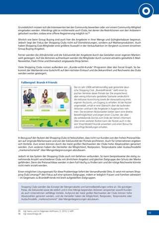 53
Grundsätzlich müssen sich die Interessenten bei der Community bewerben oder von einem Community-Mitglied
eingeladen werden. Allerdings gibt es mittlerweile auch Clubs, bei denen die Restriktionen von den Anbietern
gelockert wurden, sodass eine offene Registrierung möglich ist.95
Ähnlich wie beim Group Buying sind auch hier die Angebote in ihrer Menge und Gültigkeitsdauer begrenzt.
Jedoch liegt der Fokus der Shopping Clubs nicht auf Dienstleistungen, sondern auf Markenprodukten. Auch
haben Shopping Club-Mitglieder eine größere Auswahl in der Verkaufsaktion im Vergleich zu einem einzelnen
Group Buying-Angebot.
Ferner werden die Attraktivität und die Exklusivität der Angebote durch das Gestalten einer eigenen Marken-
welt gesteigert. Auf die Aktionen aufmerksam werden die Mitglieder durch zumeist attraktiv gestaltete E-Mail-
Newsletter, Flash-Filme und thematisch angepasste Shop-Seiten.
Viele Shopping Clubs nutzen außerdem ein „Kunde-wirbt-Kunde“-Programm über den Social Graph. So be-
kommt der Werbende eine Gutschrift auf den nächsten Einkauf und die Bekanntheit und Reichweite des Clubs
werden weiter gesteigert.
Fallbeispiel: Brands 4 Friends
Der im Jahr 2008 verhältnismäßig spät gestartete deut-
sche Shopping Club „Brands4Friends“ stellt einen ty-
pischen Vertreter dieser Portale dar. Die ansprechend,
aber wenig informativ gestaltete Startseite verdeutlicht
die exklusive Ausrichtung sowie die Voraussetzung eines
eigenen Accounts, um Zugang zu erhalten. Ist der Nutzer
angemeldet, erhält er eine Übersicht über die laufenden
Aktionen und kann die Angebote in Augenschein neh-
men. Die einzelnen Aktionsseiten bieten dann eine direkte
Bestellmöglichkeit und zeigen einen Counter, der über
die verbleibende Zeit bis zum Ende der Aktion informiert.
Über einen weiteren Button kann der Nutzer auch in die-
sem Shop-Modell Freunde anwerben und einen Bonus für
zukünftige Bestellungen erhalten.
In Bezug auf den Nutzen der Shopping Clubs ist festzuhalten, dass nicht nur Kunden von den hohen Preisnachläs-
sen auf originale Markenware und von der Exklusivität der Portale profitieren. Auch für Unternehmen ergeben
sich Vorteile. Zum einen können durch die meist großen Reichweiten der Clubs hohe Absatzzahlen generiert
werden. Zum anderen haben die Hersteller die Möglichkeit, Restposten, Testprodukte oder Auslaufmodelle
„markenschonend“ über Mengenbegrenzungen abzubauen.
Jedoch ist das System der Shopping Clubs auch mit Gefahren verbunden. So kann beispielsweise die stetig zu-
nehmende Anzahl verschiedener Clubs mit ähnlichem Angebot und gleicher Zielgruppe den Schutz der Marke
gefährden. Denn die Preisnachlässe werden in dem Fall häufig zu finden sein und die nötige Reichweite könnte
nicht mehr erzielt werden.
Einen möglichen Lösungsansatz für diese Problemlage liefert der Versandhandel Otto. Er setzt mit seinem Shop-
ping Club Limango96
den Fokus auf eine spitzere Zielgruppe, indem er lediglich Frauen und Familien adressiert
– im Gegensatz zu Brands4Friends mit breit aufgestellten Zielgruppen.
Shopping Clubs wenden das Konzept der Mengenrabatte und Sammelbestellungen online an. Die günstigen
Preise, die Exklusivität sowie die zeitlich und in ihrer Menge begrenzten Aktionen versprechen sowohl Kunden
als auch Unternehmen vielfältige Vorteile. Aufgrund der meist großen Reichweiten der Clubs können hohe
Absatzzahlen generiert werden, und die Hersteller haben die Möglichkeit, Restposten, Testprodukte oder
Auslaufmodelle „markenschonend“ über Mengenbegrenzungen abzubauen.
95 Vgl. hierzu und im Folgenden Hoffmann, D. 2010, S. 64ff.
96 Vgl. www.limago.de
 