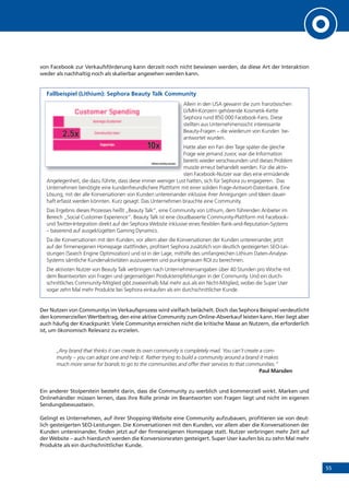 55
von Facebook zur Verkaufsförderung kann derzeit noch nicht bewiesen werden, da diese Art der Interaktion
weder als nachhaltig noch als skalierbar angesehen werden kann.
Fallbeispiel (Lithium): Sephora Beauty Talk Community
Allein in den USA gewann die zum französischen
LVMH-Konzern gehörende Kosmetik-Kette
Sephora rund 850 000 Facebook-Fans. Diese
stellten aus Unternehmenssicht interessante
Beauty-Fragen – die wiederum von Kunden be-
antwortet wurden.
Hatte aber ein Fan drei Tage später die gleiche
Frage wie jemand zuvor, war die Information
bereits wieder verschwunden und dieses Problem
musste erneut behandelt werden. Für die aktiv-
sten Facebook-Nutzer war dies eine ermüdende
Angelegenheit, die dazu führte, dass diese immer weniger Lust hatten, sich für Sephora zu engagieren. Das
Unternehmen benötigte eine kundenfreundlichere Plattform mit einer soliden Frage-Antwort-Datenbank. Eine
Lösung, mit der alle Konversationen von Kunden untereinander inklusive ihrer Anregungen und Ideen dauer-
haft erfasst werden könnten. Kurz gesagt: Das Unternehmen brauchte eine Community.
Das Ergebnis dieses Prozesses heißt „Beauty Talk“, eine Community von Lithium, dem führenden Anbieter im
Bereich „Social Customer Experience“. Beauty Talk ist eine cloudbasierte Community-Plattform mit Facebook-
und Twitter-Integration direkt auf der Sephora Website inklusive eines flexiblen Rank-and-Reputation-Systems
– basierend auf ausgeklügelten Gaming Dynamics.
Da die Konversationen mit den Kunden, vor allem aber die Konversationen der Kunden untereinander, jetzt
auf der firmeneigenen Homepage stattfinden, profitiert Sephora zusätzlich von deutlich gesteigerten SEO-Lei-
stungen (Search Engine Optimization) und ist in der Lage, mithilfe des umfangreichen Lithium Daten-Analyse-
Systems sämtliche Kundenaktivitäten auszuwerten und punktgenauen ROI zu berechnen.
Die aktivsten Nutzer von Beauty Talk verbringen nach Unternehmensangaben über 40 Stunden pro Woche mit
dem Beantworten von Fragen und gegenseitigen Produktempfehlungen in der Community. Und ein durch-
schnittliches Community-Mitglied gibt zweieinhalb Mal mehr aus als ein Nicht-Mitglied, wobei die Super User
sogar zehn Mal mehr Produkte bei Sephora einkaufen als ein durchschnittlicher Kunde.
Der Nutzen von Communitys im Verkaufsprozess wird vielfach belächelt. Doch das Sephora Beispiel verdeutlicht
den kommerziellen Wertbeitrag, den eine aktive Community zum Online-Abverkauf leisten kann. Hier liegt aber
auch häufig der Knackpunkt: Viele Communitys erreichen nicht die kritische Masse an Nutzern, die erforderlich
ist, um ökonomisch Relevanz zu erzielen.
„Any brand that thinks it can create its own community is completely mad. You can‘t create a com-
munity – you can adopt one and help it. Rather trying to build a community around a brand it makes
much more sense for brands to go to the communities and offer their services to that communities.“
Paul Marsden
Ein anderer Stolperstein besteht darin, dass die Community zu werblich und kommerziell wirkt. Marken und
Onlinehändler müssen lernen, dass ihre Rolle primär im Beantworten von Fragen liegt und nicht im eigenen
Sendungsbewusstsein.
Gelingt es Unternehmen, auf ihrer Shopping-Website eine Community aufzubauen, profitieren sie von deut-
lich gesteigerten SEO-Leistungen. Die Konversationen mit den Kunden, vor allem aber die Konversationen der
Kunden untereinander, finden jetzt auf der firmeneigenen Homepage statt. Nutzer verbringen mehr Zeit auf
der Website – auch hierdurch werden die Konversionsraten gesteigert. Super User kaufen bis zu zehn Mal mehr
Produkte als ein durchschnittlicher Kunde.
Allein in den USA gewann die zum französischen
LVMH-Konzern gehörende Kosmetik-Kette
Sephora rund 850 000 Facebook-Fans. Diese
stellten aus Unternehmenssicht interessante
Beauty-Fragen – die wiederum von Kunden be-
antwortet wurden.
Hatte aber ein Fan drei Tage später die gleiche
Frage wie jemand zuvor, war die Information
bereits wieder verschwunden und dieses Problem
musste erneut behandelt werden. Für die aktiv-
sten Facebook-Nutzer war dies eine ermüdende
 