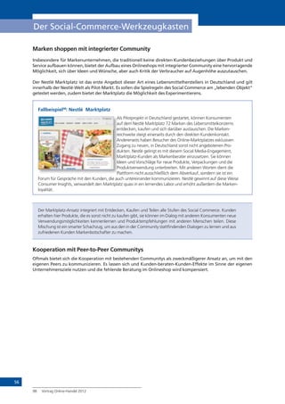 56
Der Social-Commerce-Werkzeugkasten
Marken shoppen mit integrierter Community
Insbesondere für Markenunternehmen, die traditionell keine direkten Kundenbeziehungen über Produkt und
Service aufbauen können, bietet der Aufbau eines Onlineshops mit integrierter Community eine hervorragende
Möglichkeit, sich über Ideen und Wünsche, aber auch Kritik der Verbraucher auf Augenhöhe auszutauschen.
Der Nestlé Marktplatz ist das erste Angebot dieser Art eines Lebensmittelherstellers in Deutschland und gilt
innerhalb der Nestlé-Welt als Pilot-Markt. Es sollen die Spielregeln des Social Commerce am „lebenden Objekt“
getestet werden, zudem bietet der Marktplatz die Möglichkeit des Experimentierens.
Fallbeispiel98
: Nestlé Marktplatz
Als Pilotprojekt in Deutschland gestartet, können Konsumenten
auf dem Nestlé Marktplatz 72 Marken des Lebensmittelkonzerns
entdecken, kaufen und sich darüber austauschen. Die Marken-
reichweite steigt einerseits durch den direkten Kundenkontakt.
Andererseits haben Besucher des Online-Marktplatzes exklusiven
Zugang zu neuen, in Deutschland sonst nicht angebotenen Pro-
dukten. Nestlé gelingt es mit diesem Social Media-Engagement,
Marktplatz-Kunden als Markenberater einzusetzen. Sie können
Ideen und Vorschläge für neue Produkte, Verpackungen und die
Produktverwendung unterbreiten. Mit anderen Worten dient die
Plattform nicht ausschließlich dem Abverkauf, sondern sie ist ein
Forum für Gespräche mit den Kunden, die auch untereinander kommunizieren. Nestlé gewinnt auf diese Weise
Consumer Insights, verwandelt den Marktplatz quasi in ein lernendes Labor und erhöht außerdem die Marken-
loyalität.
Der Marktplatz-Ansatz integriert mit Entdecken, Kaufen und Teilen alle Stufen des Social Commerce. Kunden
erhalten hier Produkte, die es sonst nicht zu kaufen gibt, sie können im Dialog mit anderen Konsumenten neue
Verwendungsmöglichkeiten kennenlernen und Produktempfehlungen mit anderen Menschen teilen. Diese
Mischung ist ein smarter Schachzug, um aus den in der Community stattfindenden Dialogen zu lernen und aus
zufriedenen Kunden Markenbotschafter zu machen.
Kooperation mit Peer-to-Peer Communitys
Oftmals bietet sich die Kooperation mit bestehenden Communitys als zweckmäßigerer Ansatz an, um mit den
eigenen Peers zu kommunizieren. Es lassen sich und Kunden-beraten-Kunden-Effekte im Sinne der eigenen
Unternehmensziele nutzen und die fehlende Beratung im Onlineshop wird kompensiert.
98 Vortrag Online-Handel 2012
Als Pilotprojekt in Deutschland gestartet, können Konsumenten
auf dem Nestlé Marktplatz 72 Marken des Lebensmittelkonzerns
entdecken, kaufen und sich darüber austauschen. Die Marken-
reichweite steigt einerseits durch den direkten Kundenkontakt.
Andererseits haben Besucher des Online-Marktplatzes exklusiven
Zugang zu neuen, in Deutschland sonst nicht angebotenen Pro-
dukten. Nestlé gelingt es mit diesem Social Media-Engagement,
Marktplatz-Kunden als Markenberater einzusetzen. Sie können
Ideen und Vorschläge für neue Produkte, Verpackungen und die
Produktverwendung unterbreiten. Mit anderen Worten dient die
Plattform nicht ausschließlich dem Abverkauf, sondern sie ist ein
 