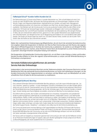 57
Fallbeispiel (Vico)99:
Kunden helfen Kunden bei LG
Der Elektronikkonzern LG baute seine Präsenz in sozialen Netzwerken aus. Sehr schnell bildete sich eine Com-
munity von über 30.000 Kunden. 60 Prozent der Postings bestanden aus Serviceanfragen: Probleme mit der
Technik, Fragen nach Reparaturmöglichkeiten, Inbetriebnahme von Geräten und vieles mehr. Management
und Serviceabteilung setzten sich zusammen und bildeten eine Task Force, die damit begann, die Probleme ab-
zuarbeiten. Drei Monate nach der Gründung der Community wurde der Kunden-helfen-Kunden-Effekt immer
prägnanter. 70 Prozent der Serviceanfragen werden mittlerweile von Bloggern oder Community-Mitgliedern
selbst beantwortet. Nur rund 30 Prozent bearbeiten die Mitarbeiter der Serviceabteilung. Mit wenigen Postings
im Netz, die vom Unternehmen selbst kommen, gewinnt LG in den sozialen Netzwerken eine vergleichsweise
sehr hohe Reichweite. Zum Beispiel konnten mit 47 Blogpostings die Probleme von rund 30.000 Kunden gelöst
werden. Die Kosten pro Nutzer liegen bei zwölf Cent. Sie wären deutlich höher, würden sich die Kunden mehr-
heitlich über die Hotline an das Unternehmen wenden.
Neben den nachweislichen Kosteneinsparungs-Möglichkeiten, die sich durch die vernetzte Servicekommunika-
tion ergeben, bietet die Kooperation im Rahmen von Peer-to-Peer-Communitys auch die Chance, den eigenen
Shop durch Affiliate-Programme im Kontext der Community zu platzieren. So würde es zum Beispiel für Nike
oder Adidas durchaus Sinn machen, einen Personal Trainer-Store als Komplement zu einer Fitness-Community
zu sponsern. Derartige Initiativen sind jedoch bislang nicht bekannt.
Die Kooperation mit bestehenden Communitys eignet sich, um mit Peers in den Dialog zu treten und Kunden-
beraten-Kunden-Effekte im Sinne der eigenen Unternehmensziele zu nutzen und die fehlende Beratung im
Onlineshop zu kompensieren.
Vernetzte Kollaborationsplattformen als zentraler
Service Hub des Onlineshops
Insbesondere in den serviceintensiven Branchen wie der Telekommunikation, den Consumer Electronics und der
Reisebranche führt das wachsende Kommunikationsaufkommen zur Suche nach skalierbaren Lösungen, um die
Kunden-Community mit den Supporteinheiten zu vernetzen und das Wissen auch von Mitarbeitern an unter-
schiedlichen Point-of-Sales für die Servicestrecken zu mobilisieren.
Fallbeispiel (Lithium): Best Buy
Dem weltweit führenden Elektronik-Einzelhändler Best Buy gelingt es, auch den neuen Anforderungen der „So-
cial Customers“ gerecht zu werden – in einer skalierbaren und leicht umsetzbaren Form auf allen Kanälen gleich-
zeitig und rund um die Uhr. Zwischenzeitlich war es für das Unternehmen angesichts des explosiven Wachstums
der Social-Media-Nutzung schwierig geworden, die Flut der Anforderungen in den einzelnen Kanälen zu bewäl-
tigen. Anstatt ständig neue Teammitglieder einzustellen, entschied sich Best Buy für eine skalierbare Lösung.
Die Zielformulierung lautete, den Kunden und Interessenten ein innovatives, transparentes und zufriedenstel-
lendes Kundenmanagement außerhalb der im Einzelhandel üblichen, traditionellen Service- und CRM-Kanäle
(Verkaufsfläche, Telefon, E-Mail und Direct Mail) zur Verfügung zu stellen. Das Ergebnis ist die Best-Buy-Commu-
nity: Sie ist der zentrale Hub, auf dem die Kunden nicht nur mit Best-Buy-“Blauhemden“ und „Geek-Squad“-
Agenten kommunizieren können, sondern auch untereinander: Erfahrungen austauschen, Produkte vergleichen,
Fragen stellen, Ideen einbringen und vieles mehr. Zudem bietet die Community eine bi-direktionale Integration
des Twitter-Support-Kanals „Twelpforce“ und dadurch eine völlig neue Art der Online-Kundenbetreuung.
Die Community leistet einen enormen Beitrag an die Supporttätigkeit von Best Buy. 95 Prozent aller Konversa-
tionen auf der Lithium Community Plattform finden von Kunde zu Kunde statt. Durchschnittlich besuchen pro
Quartal 600 000 Menschen die Community, wo sie mehr als 20 000 Beiträge verfassen und mehr als 20 Millio-
nen Seiten wertvollen nutzergenerierten Inhalt vorfinden.
Der Service zahlt sich doppelt aus: Inzwischen generiert die Community pro Jahr mehr als fünf Millionen US-Dol-
lar an Profit durch Kostensenkungen im Support, aber auch deutlich gesteigerten Umsatz aufgrund von Mund-
zu-Mund-Propaganda, der neuen Zauberformel im E-Commerce.
99	 Vgl. mind Business Consultants 2011.
 