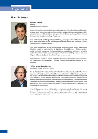 6
Allgemeines
Über die Autoren
Bernhard Steimel
Inhaber
MIND Business Consultants
Bernhard Steimel ist Inhaber der MIND Business Consultants mit Sitz in Meerbusch bei Düsseldorf.
Seit 2000 ist der Unternehmensberater in zahlreichen Projekten für Telefongesellschaften, Soft-
wareunternehmen und Systemhäuser tätig geworden. Ein Beratungsschwerpunkt sind Business
Development und Marktentwicklungs-Programme.
Bernhard Steimel ist u.a. Mitbegründer der VOICE Days, Herausgeber der VOICE Community und
Autor des Praxisleitfadens Mobile Marketing sowie weiterer Studien über die Märkte für Tele-
kommunikation, IT und Neue Medien.
Zuvor baute er als Mitglied der Geschäftsleitung bei Heitzig Consult den Bereich Management
Consulting mit auf. Als Marketingleiter der Düsseldorfer DIALOG Software + Telekommunikati-
ons AG konzipierte er eine neue Beratungsproduktlinie und etablierte sie im Markt. Bei o.tel.o
war Bernhard Steimel im Key Account Management Vertrieb Handel tätig, wohin er nach einer
Tätigkeit als Berater der Eutelis Consult in Ratingen gekommen war.
Bernhard Steimel erwarb das Diplom der Wirtschaftswissenschaften an der Bergischen Univer-
sität GH Wuppertal und den Bachelor‘s Degree in Economic Sciences an der Université de Paris,
Sorbonne.
Prof. Dr. rer. pol. Peter Gentsch
MIND Business Consultants, Partner
Prof. Dr. Peter Gentsch ist Lehrstuhlinhaber des Albert Berner-Stiftungslehrstuhles für CRM. Vorher
war er viele Jahre als Consultant und Coach für namhafte Industrie- und Dienstleistungsunterneh-
men tätig. Er hat zahlreiche Projekte im Bereich CRM, Business Intelligence und E-Business geleitet
und durchgeführt. Zudem ist Prof. Dr. Peter Gentsch Autor zahlreicher national und international
ausgezeichneter Veröffentlichungen sowie gefragter Seminarreferent und Keynote-Speaker zum
Thema CRM und Innovationsmanagement. Seine aktuellen Projekte beschäftigen sich mit Trend
Management, Online Screening & Monitoring sowie mit dem Einsatz von Web 2.0-Methoden und
Technologien in Unternehmen.
Er hat 2010 zusammen mit der Lufthansa den Innovationspreis der Deutschen Marktforschung
gewonnen. Zudem verantwortet er den exklusiven Social Media Excellence-Zirkel, zu dem Un-
ternehmen wie Daimler, Deutsche Post, Lufthansa, Microsoft, Telekom und Otto gehören http://
www.social-media-excellence.com.
 