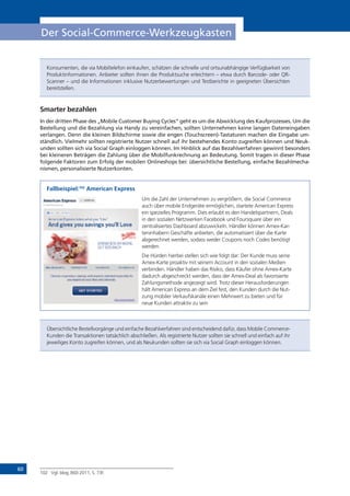 60
Der Social-Commerce-Werkzeugkasten
Konsumenten, die via Mobiltelefon einkaufen, schätzen die schnelle und ortsunabhängige Verfügbarkeit von
Produktinformationen. Anbieter sollten ihnen die Produktsuche erleichtern – etwa durch Barcode- oder QR-
Scanner – und die Informationen inklusive Nutzerbewertungen und Testberichte in geeigneten Übersichten
bereitstellen.
Smarter bezahlen
In der dritten Phase des „Mobile Customer Buying Cycles“ geht es um die Abwicklung des Kaufprozesses. Um die
Bestellung und die Bezahlung via Handy zu vereinfachen, sollten Unternehmen keine langen Dateneingaben
verlangen. Denn die kleinen Bildschirme sowie die engen (Touchscreen)-Tastaturen machen die Eingabe um-
ständlich. Vielmehr sollten registrierte Nutzer schnell auf ihr bestehendes Konto zugreifen können und Neuk-
unden sollten sich via Social Graph einloggen können. Im Hinblick auf das Bezahlverfahren gewinnt besonders
bei kleineren Beträgen die Zahlung über die Mobilfunkrechnung an Bedeutung. Somit tragen in dieser Phase
folgende Faktoren zum Erfolg der mobilen Onlineshops bei: übersichtliche Bestellung, einfache Bezahlmecha-
nismen, personalisierte Nutzerkonten.
Fallbeispiel:102
American Express
Um die Zahl der Unternehmen zu vergrößern, die Social Commerce
auch über mobile Endgeräte ermöglichen, startete American Express
ein spezielles Programm. Dies erlaubt es den Handelspartnern, Deals
in den sozialen Netzwerken Facebook und Foursquare über ein
zentralisiertes Dashboard abzuwickeln. Händler können Amex-Kar-
teninhabern Geschäfte anbieten, die automatisiert über die Karte
abgerechnet werden, sodass weder Coupons noch Codes benötigt
werden.
Die Hürden hierbei stellen sich wie folgt dar: Der Kunde muss seine
Amex-Karte proaktiv mit seinem Account in den sozialen Medien
verbinden. Händler haben das Risiko, dass Käufer ohne Amex-Karte
dadurch abgeschreckt werden, dass der Amex-Deal als favorisierte
Zahlungsmethode angezeigt wird. Trotz dieser Herausforderungen
hält American Express an dem Ziel fest, den Kunden durch die Nut-
zung mobiler Verkaufskanäle einen Mehrwert zu bieten und für
neue Kunden attraktiv zu sein
Übersichtliche Bestellvorgänge und einfache Bezahlverfahren sind entscheidend dafür, dass Mobile Commerce-
Kunden die Transaktionen tatsächlich abschließen. Als registrierte Nutzer sollten sie schnell und einfach auf ihr
jeweiliges Konto zugreifen können, und als Neukunden sollten sie sich via Social Graph einloggen können.
102 Vgl. blog.360i 2011, S. 73f.
 
