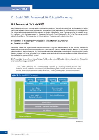 62
Social CRM
D	 Social CRM: Framework für Echtzeit-Marketing
D.1	 Framework für Social CRM
Begriffe des klassischen Customer Relationship Managements (CRM) wie Kundentreue, Aufmerksamkeit, Kun-
denpflege oder Kundenbindung verlieren mit dem Siegeszug des Social Web nicht an Bedeutung – im Gegenteil!
Sie müssen allerdings neu interpretiert werden. In diesem Kapitel wird Social Commerce daher strategisch veror-
tet, nachdem zuvor die Änderungen im Kundenverhalten, die Entwicklungsstufen des Social Commerce und die
aktuell einsetzbaren Werkzeuge zur Aktivierung dieses Verkaufskanals erläutert wurden.
Social CRM is the company’s response to customers ownership
of the conversation
Verändert haben sich angesichts der starken Internetnutzung und der Vernetzung in den sozialen Medien die
Machtverhältnisse zwischen Unternehmen und Konsumenten. Der SoLoMo-Kunde (Vgl. Kapitel A) von heute
bestimmt selbst, wann und wie er sich mit Unternehmen oder anderen Konsumenten in Verbindung setzt. Er ist
bestens versorgt mit Social Software-Tools, sodass er jederzeit Interaktionen starten kann und die Unternehmen-
Kunde-Beziehung eigeninitiativ steuert.
Die Antwort der Unternehmen hierauf ist laut Paul Greenberg Social CRM, das nicht weniger als eine Philosophie
und Geschäftsstrategie darstellt:104
„Social CRM is a philosophy and a business strategy, supported by a technology platform, business rules,
workflow, process, and social characteristics, designed to engage the customer in a collaborative conver-
sation in order to provide mutually beneficial value in a trusted and transparent business environment.”
Abb. 17: Das Social CRM Framework
Quelle: Mind
104	 Greenberg, P. 2011, S. 34.
!"#$%&'() *"+%,) *%#-./%)) 0''1-"&1')
*1/."+)!%2.")!1'.31#.'()
*1/."+)!%2.")0'3%#"/&1')
41++"51#"&1')
46,317%#)89:%#.%'/%)!"'"(%7%'3)
;"+$.'() 8'%#(.<.'() *6::1#&'() 875#"/.'()
;%,3)=)>%"#')
!1#%))*"+%,)
?:@4#1,,A*%++.'()
!1#%)0''1-"&1')
B%C%#)0',.(D3,)
!1#%)>1E"+3E))A)
46,317%#)#%3%'&1')
!1#%)F'%GH)46,317%#,)
)
B6,.'%,,)0'3%++.(%'/%)
*1/."+)0'3%++.(%'/%)
 