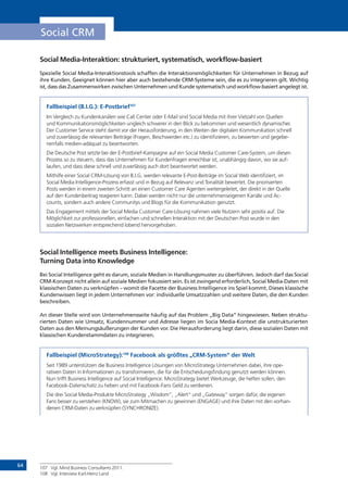 64
Social CRM
Social Media-Interaktion: strukturiert, systematisch, workflow-basiert
Spezielle Social Media-Interaktionstools schaffen die Interaktionsmöglichkeiten für Unternehmen in Bezug auf
ihre Kunden. Geeignet können hier aber auch bestehende CRM-Systeme sein, die es zu integrieren gilt. Wichtig
ist, dass das Zusammenwirken zwischen Unternehmen und Kunde systematisch und workflow-basiert angelegt ist.
Fallbeispiel (B.I.G.): E-Postbrief107
Im Vergleich zu Kundenkanälen wie Call Center oder E-Mail sind Social Media mit ihrer Vielzahl von Quellen
und Kommunikationsmöglichkeiten ungleich schwerer in den Blick zu bekommen und wesentlich dynamischer.
Der Customer Service steht damit vor der Herausforderung, in den Weiten der digitalen Kommunikation schnell
und zuverlässig die relevanten Beiträge (Fragen, Beschwerden etc.) zu identifizieren, zu bewerten und gegebe-
nenfalls medien-adäquat zu beantworten.
Die Deutsche Post setzte bei der E-Postbrief-Kampagne auf ein Social Media Customer Care-System, um diesen
Prozess so zu steuern, dass das Unternehmen für Kundenfragen erreichbar ist, unabhängig davon, wo sie auf-
laufen, und dass diese schnell und zuverlässig auch dort beantwortet werden.
Mithilfe einer Social CRM-Lösung von B.I.G. werden relevante E-Post-Beiträge im Social Web identifiziert, im
Social Media Intelligence-Prozess erfasst und in Bezug auf Relevanz und Tonalität bewertet. Die priorisierten
Posts werden in einem zweiten Schritt an einen Customer Care Agenten weitergeleitet, der direkt in der Quelle
auf den Kundenbeitrag reagieren kann. Dabei werden nicht nur die unternehmenseigenen Kanäle und Ac-
counts, sondern auch andere Communitys und Blogs für die Kommunikation genutzt.
Das Engagement mittels der Social Media Customer Care-Lösung nahmen viele Nutzern sehr positiv auf. Die
Möglichkeit zur professionellen, einfachen und schnellen Interaktion mit der Deutschen Post wurde in den
sozialen Netzwerken entsprechend lobend hervorgehoben.
Social Intelligence meets Business Intelligence:
Turning Data into Knowledge
Bei Social Intelligence geht es darum, soziale Medien in Handlungsmuster zu überführen. Jedoch darf das Social
CRM-Konzept nicht allein auf soziale Medien fokussiert sein. Es ist zwingend erforderlich, Social Media-Daten mit
klassischen Daten zu verknüpfen – womit die Facette der Business Intelligence ins Spiel kommt. Dieses klassische
Kundenwissen liegt in jedem Unternehmen vor: individuelle Umsatzzahlen und weitere Daten, die den Kunden
beschreiben.
An dieser Stelle wird von Unternehmensseite häufig auf das Problem „Big Data“ hingewiesen. Neben struktu-
rierten Daten wie Umsatz, Kundennummer und Adresse liegen im Socia Media-Kontext die unstrukturierten
Daten aus den Meinungsäußerungen der Kunden vor. Die Herausforderung liegt darin, diese sozialen Daten mit
klassischen Kundenstammdaten zu integrieren.
Fallbeispiel (MicroStrategy):108
Facebook als größtes „CRM-System“ der Welt
Seit 1989 unterstützen die Business Intelligence Lösungen von MicroStrategy Unternehmen dabei, ihre ope-
rativen Daten in Informationen zu transformieren, die für die Entscheidungsfindung genutzt werden können.
Nun trifft Business Intelligence auf Social Intelligence: MicroStrategy bietet Werkzeuge, die helfen sollen, den
Facebook-Datenschatz zu heben und mit Facebook-Fans Geld zu verdienen.
Die drei Social Media-Produkte MicroStrategy „Wisdom“, „Alert“ und „Gateway“ sorgen dafür, die eigenen
Fans besser zu verstehen (KNOW), sie zum Mitmachen zu gewinnen (ENGAGE) und ihre Daten mit den vorhan-
denen CRM-Daten zu verknüpfen (SYNCHRONIZE).
107	 Vgl. Mind Business Consultants 2011.
108	 Vgl. Interview Karl-Heinz Land
 