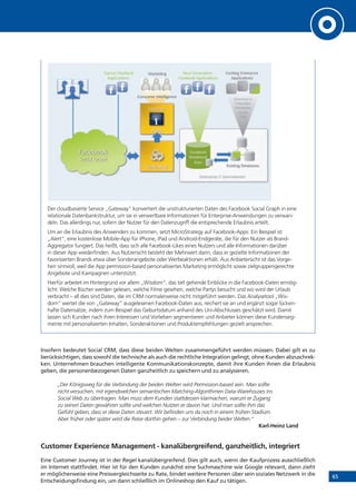 65
!""#
$%&'())*#
+,-'."./0'#12#+,3/.),4',-#
$%&'())*#
5'6%7),%6#
8%-%#
#29"/&%6#$%&'())*#
!""6/&%7),0#
:';-#<','.%7),#
#$%&'())*#!""6/&%7),0#
<%-'=%9#
+;/07,>#+,-'."./0'#
!""6/&%7),0#
+;/07,>#8%-%(%0'0#
'?)44'.&'#
?%4"%/>,0#
@%.*'7,>#
A)9%6-9#
?5@#
$%&'())*#
B)&/%6#<.%"C#
@%.*'7,>#
?),0D4'.#1,-'66/>',&'#
Der cloudbasierte Service „Gateway“ konvertiert die unstrukturierten Daten des Facebook Social Graph in eine
relationale Datenbankstruktur, um sie in verwertbare Informationen für Enterprise-Anwendungen zu verwan-
deln. Das allerdings nur, sofern der Nutzer für den Datenzugriff die entsprechende Erlaubnis erteilt.
Um an die Erlaubnis des Anwenders zu kommen, setzt MicroStrategy auf Facebook-Apps: Ein Beispiel ist
„Alert“, eine kostenlose Mobile-App für iPhone, iPad und Android-Endgeräte, die für den Nutzer als Brand-
Aggregator fungiert. Das heißt, dass sich alle Facebook-Likes eines Nutzers und alle Informationen darüber
in dieser App wiederfinden. Aus Nutzersicht besteht der Mehrwert darin, dass er gezielte Informationen der
favorisierten Brands etwa über Sonderangebote oder Werbeaktionen erhält. Aus Anbietersicht ist das Vorge-
hen sinnvoll, weil die App permission-based personalisiertes Marketing ermöglicht sowie zielgruppengerechte
Angebote und Kampagnen unterstützt.
Hierfür arbeitet im Hintergrund vor allem „Wisdom“, das tief gehende Einblicke in die Facebook-Daten ermög-
licht: Welche Bücher werden gelesen, welche Filme gesehen, welche Partys besucht und wo wird der Urlaub
verbracht – all dies sind Daten, die im CRM normalerweise nicht mitgeführt werden. Das Analysetool „Wis-
dom“ wertet die von „Gateway“ ausgelesenen Facebook-Daten aus, reichert sie an und ergänzt sogar lücken-
hafte Datensätze, indem zum Beispiel das Geburtsdatum anhand des Uni-Abschlusses geschätzt wird. Damit
lassen sich Kunden nach ihren Interessen und Vorlieben segmentieren und Anbieter können diese Kundenseg-
mente mit personalisierten Inhalten, Sonderaktionen und Produktempfehlungen gezielt ansprechen.
Insofern bedeutet Social CRM, dass diese beiden Welten zusammengeführt werden müssen. Dabei gilt es zu
berücksichtigen, dass sowohl die technische als auch die rechtliche Integration gelingt, ohne Kunden abzuschrec-
ken. Unternehmen brauchen intelligente Kommunikationskonzepte, damit ihre Kunden ihnen die Erlaubnis
geben, die personenbezogenen Daten ganzheitlich zu speichern und zu analysieren.
„Der Königsweg für die Verbindung der beiden Welten wird Permission-based sein. Man sollte
nicht versuchen, mit irgendwelchen semantischen Matching-Algorithmen Data-Warehouses ins
Social Web zu übertragen. Man muss dem Kunden stattdessen klarmachen, warum er Zugang
zu seinen Daten gewähren sollte und welchen Nutzen er davon hat. Und man sollte ihm das
Gefühl geben, dass er diese Daten steuert. Wir befinden uns da noch in einem frühen Stadium.
Aber früher oder später wird die Reise dorthin gehen – zur Verbindung beider Welten.“
Karl-Heinz Land
Customer Experience Management - kanalübergreifend, ganzheitlich, integriert
Eine Customer Journey ist in der Regel kanalübergreifend. Dies gilt auch, wenn der Kaufprozess ausschließlich
im Internet stattfindet. Hier ist für den Kunden zunächst eine Suchmaschine wie Google relevant, dann zieht
er möglicherweise eine Preisvergleichsseite zu Rate, bindet weitere Personen über sein soziales Netzwerk in die
Entscheidungsfindung ein, um dann schließlich im Onlineshop den Kauf zu tätigen.
 