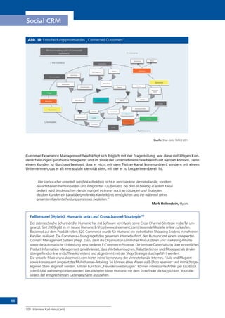 66
Social CRM
Abb. 18: Entscheidungsprozesse des „Connected Customers“
Quelle: Brian Solis, SMICS 2011
Customer Experience Management beschäftigt sich folglich mit der Fragestellung, wie diese vielfältigen Kun-
denerfahrungen ganzheitlich begleitet und im Sinne der Unternehmensziele beeinflusst werden können. Denn
einem Kunden ist durchaus bewusst, dass er nicht mit dem Twitter-Kanal kommuniziert, sondern mit einem
Unternehmen, das er als eine soziale Identität sieht, mit der er zu kooperieren bereit ist.
„Der Verbraucher unterteilt sein Einkauferlebnis nicht in verschiedene ­Vertriebskanäle, ­sondern
erwartet einen harmonisierten und integrierten Kaufprozess, bei dem er ­beliebig in jedem Kanal
bedient wird. Im deutschen Handel mangelt es immer noch an ­Lösungen und Strategien,
die dem Kunden ein kanalübergreifendes Kauferlebnis er­möglichen und ihn während seines
gesamten Kaufentscheidungsprozesses begleiten.“
Mark Holenstein, Hybris
Fallbeispiel (Hybris): Humanic setzt auf Crosschannel-Strategie109
Der österreichische Schuhhändler Humanic hat mit Software von Hybris seine Cross Channel-Strategie in die Tat um-
gesetzt. Seit 2009 gibt es im neuen Humanic E-Shop (www.shoemanic.com) tausende Modelle online zu kaufen.
Basierend auf dem Produkt hybris B2C Commerce wurde für Humanic ein einheitliches Shopping-Erlebnis in mehreren
Kanälen realisiert. Die Commerce-Lösung regelt den gesamten Internetauftritt, den Humanic mit einem integrierten
Content Management System pflegt. Dazu zählt die Organisation sämtlicher Produktdaten und Marketing-Inhalte
sowie die automatische Einbindung verschiedener E-Commerce-Prozesse. Die zentrale Datenhaltung über einheitliches
Produkt Information Management gewährleistet, dass Werbekampagnen, Rabattaktionen und Modespecials länder-
übergreifend online und offline konsistent und abgestimmt mit der Shop-Strategie durchgeführt werden.
Die virtuelle Filiale www.shoemanic.com bietet echte Vernetzung der Vertriebskanäle Internet, Filiale und Magazin
sowie konsequent umgesetztes Multichannel-Retailing. So können etwa Waren via E-Shop reserviert und im nächstge-
legenen Store abgeholt werden. Mit der Funktion „Freunden weitersagen“ können interessante Artikel per Facebook
oder E-Mail weiterempfohlen werden. Des Weiteren bietet Humanic mit dem Storefinder die Möglichkeit, Youtube-
Videos der entsprechenden Ladengeschäfte anzusehen.
109	 Interview Karl-Heinz Land
!"#$%$&'()*+$',(#-#."(&/(#&''"#0"1(
#2%0&)"3%(
45*.2*6&'(
7&'%$1"3*6&'(
83$,,"3(
9:"'6&'(
9;*3"'"%%(
<&'1(
=&-*.$0-(
4'>&-(
4?@"3$"'#"(
!"#$%$&'(
A$5*.(9:"'6&'(
B'C2"'#"(=&&@(
<3*'1(D03"',E(
A"#&'%$1"3*6&'(
<3*'1(B'0"332@6&'(
F&31(&/(G&20E(
915&#*0"(
<3*'1(4',*,")"'0(
A"5$";%(
F&31(&/(G&20E(
915&#*#-(
D"./H"?@3"%%$&'( 7.&%23"(
DE*3"1(D"'6)"'0(
7&))$0)"'0(
A"#&'%$H1"3*6&'(
B'C2"'#"(
D"'6)"'0(
<3*'1(4?@"3$)"'0*6&'(
I*%%$5"(
=&-*.$%0(
I&%0H@23#E*%"(
3"%"*3#E(
J*.$1*6&'(
KL(I3"H7&))"3#"(
ML(N&3)2.*6&'(
OL(7&))"3#"(
PL(I&%0H7&))"3#"(
 