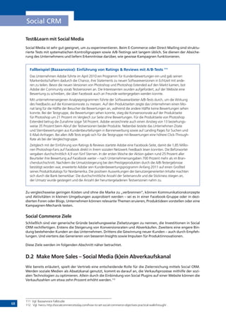 68
Social CRM
Test&Learn mit Social Media
Social Media ist sehr gut geeignet, um zu experimentieren. Beim E-Commerce oder Direct Mailing sind struktu-
rierte Tests mit systematischen Kontrollgruppen sowie A/B-Testings seit langem üblich. Sie dienen der Absiche-
rung des Unternehmens und liefern Erkenntnisse darüber, wie gewisse Kampagnen funktionieren.
Fallbeispiel (Bazaarvoice): Einführung von Ratings & Reviews mit A/B-Tests 111
Das Unternehmen Adobe führte im April 2010 ein Programm für Kundenbewertungen ein und gab seinen
Markenbotschaftern dadurch die Chance, ihre Statements zu neuen Softwareversionen in Echtzeit mit ande-
ren zu teilen. Bevor die neuen Versionen von Photoshop und Photoshop Extended auf den Markt kamen, bot
Adobe der Community vorab Testversionen an. Die Interessenten wurden aufgefordert, auf der Website eine
Bewertung zu schreiben, die über Facebook auch an Freunde weitergegeben werden konnte.
Mit unternehmenseigenen Analyseprogrammen führte der Softwareanbieter A/B-Tests durch, um die Wirkung
des Feedbacks auf die Konversionsrate zu messen. Auf den Produktseiten zeigte das Unternehmen einen Mo-
nat lang für die Hälfte der Besucher die Bewertungen an, während die andere Hälfte keine Bewertungen sehen
konnte. Bei der Testgruppe, die Bewertungen sehen konnte, stieg die Konversionsrate auf der Produktseite
für Photoshop um 21 Prozent im Vergleich zur Seite ohne Bewertungen. Für die Produktseite von Photoshop
Extended betrug die Zunahme sogar 54 Prozent. Adobe verzeichnete auch einen Anstieg von 13 beziehungs-
weise 35 Prozent beim Abruf der Testversionen beider Produkte. Nebenbei testete das Unternehmen Zitate
und Sternbewertungen aus Kundenbeurteilungen in Bannerwerbung sowie auf Landing Pages für Suchen und
E-Mail-Anfragen. Bei allen A/B-Tests ergab sich für die Testgruppe mit Bewertungen eine höhere Click-Through-
Rate als bei der Vergleichsgruppe.
Zeitgleich mit der Einführung von Ratings & Reviews startete Adobe eine Facebook-Seite, damit die 1,85 Millio-
nen Photoshop-Fans auf Facebook direkt in ihrem sozialen Netzwerk Feedback lesen konnten. Die Befürworter
vergaben durchschnittlich 4,9 von fünf Sternen. In der ersten Woche der Aktion gaben rund 25 Prozent aller
Beurteiler ihre Bewertung auf Facebook weiter – nach Unternehmensangaben 700 Prozent mehr als im Bran-
chendurchschnitt. Nachdem die Umsatzsteigerung bei den Prestigeprodukten durch die A/B-Testergebnisse
bestätigt worden war, erweiterte Adobe sein Kundenbewertungsprogramm Anfang 2011 auf einen Großteil
seines Produktkatalogs für Nordamerika. Die positiven Auswirkungen der benutzergenerierten Inhalte machten
sich durch die Bank bemerkbar: Die durchschnittliche Anzahl der Seitenanrufe und die Stickiness stiegen an,
der Umsatz wurde gesteigert und die Anzahl der heruntergeladenen Testversionen nahm zu.
Zu vergleichsweise geringen Kosten und ohne die Marke zu „verbrennen“, können Kommunikationskonzepte
und Aktivitäten in kleinen Umgebungen ausprobiert werden – sei es in einer Facebook-Gruppe oder in dezi-
dierten Foren oder Blogs. Unternehmen können relevante Themen eruieren, Produktideen vorstellen oder eine
Kampagnen-Mechanik testen.
Social Commerce Ziele
Schließlich sind vier generische Gründe beziehungsweise Zielsetzungen zu nennen, die Investitionen in Social
CRM rechtfertigen. Erstens die Steigerung von Konversionsraten und Abverkäufen. Zweitens eine engere Bin-
dung bestehender Kunden an das Unternehmen. Drittens die Gewinnung neuer Kunden – auch durch Empfeh-
lungen. Und viertens das Generieren von besseren Insights sowie Impulsen für Produktinnovationen.
Diese Ziele werden im folgenden Abschnitt näher betrachtet.
D.2	 Make More Sales – Social Media (k)ein Abverkaufskanal
Wie bereits erläutert, spielt der Vertrieb eine entscheidende Rolle für die Zielerreichung mittels Social CRM.
Werden soziale Medien als Absatzkanal genutzt, kommt es darauf an, die Verkaufsprozesse mithilfe der sozi-
alen Technologien zu optimieren. Allein durch die Einbindung von Social Plugins auf einer Website können die
Verkaufszahlen um etwa zehn Prozent erhöht werden.112
111	 Vgl. Bazaarvoice Fallstudie
112	 Vgl. hierzu http://socialcommercetoday.com/how-to-set-social-commerce-objectives-practical-walkthrough/ .
 