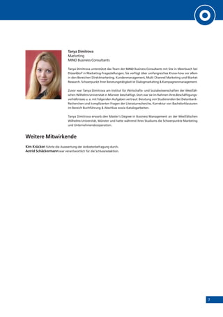 7
Tanya Dimitrova
Marketing
MIND Business Consultants
Tanya Dimitrova unterstützt das Team der MIND Business Consultants mit Sitz in Meerbusch bei
Düsseldorf in Marketing-Fragestellungen. Sie verfügt über umfangreiches Know-how vor allem
in den Bereichen Direktmarketing, Kundenmanagement, Multi Channel Marketing und Market
Research. Schwerpunkt ihrer Beratungstätigkeit ist Dialogmarketing & Kampagnenmanagement.
Zuvor war Tanya Dimitrova am Institut für Wirtschafts- und Sozialwissenschaften der Westfäli-
schen Wilhelms-Universität in Münster beschäftigt. Dort war sie im Rahmen ihres Beschäftigungs-
verhältnisses u. a. mit folgenden Aufgaben vertraut: Beratung von Studierenden bei Datenbank-
Recherchen und komplizierten Fragen der Literaturrecherche, Korrektur von Bachelorklausuren
im Bereich Buchführung & Abschluss sowie Katalogarbeiten.
Tanya Dimitrova erwarb den Master‘s Degree in Business Management an der Westfälischen
Wilhelms-Universität, Münster und hatte während ihres Studiums die Schwerpunkte Marketing
und Unternehmenskooperation.
Weitere Mitwirkende
Kim Krücken führte die Auswertung der Anbieterbefragung durch.
Astrid Schäckermann war verantwortlich für die Schlussredaktion.
 