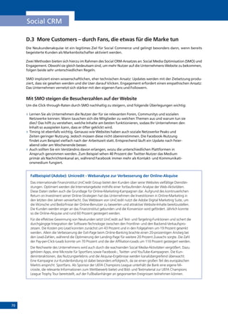 70
Social CRM
D.3 	More Customers – durch Fans, die etwas für die Marke tun
Die Neukundenakquise ist ein legitimes Ziel für Social Commerce und gelingt besonders dann, wenn bereits
begeisterte Kunden als Markenbotschafter aktiviert werden.
Zwei Methoden bieten sich hierzu im Rahmen des Social CRM-Ansatzes an: Social Media Optimisation (SMO) und
Engagement. Obwohl sie gleich bedeutsam sind, um mehr Nutzer auf die Unternehmens-Website zu bekommen,
folgen beide sehr unterschiedlichen Regeln.
SMO impliziert einen wissenschaftlichen, eher technischen Ansatz: Updates werden mit der Zielsetzung produ-
ziert, dass sie gesehen werden und die User darauf klicken. Engagement erfordert einen empathischen Ansatz:
Das Unternehmen vernetzt sich stärker mit den eigenen Fans und Followern.
Mit SMO steigen die Besucherzahlen auf der Website
Um die Click-through-Raten durch SMO nachhaltig zu steigern, sind folgende Überlegungen wichtig:
»» Lernen Sie als Unternehmen die Nutzer der für sie relevanten Foren, Communitys und sozialen
Netzwerke kennen: Wann tauschen sich die Mitglieder zu welchen Themen aus und warum tun sie
dies? Das hilft zu verstehen, welche Inhalte am besten funktionieren, sodass Ihr Unternehmen den
Inhalt so ausspielen kann, dass er öfter geklickt wird.
»» Timing ist ebenfalls wichtig. Genauso wie Websites haben auch soziale Netzwerke Peaks und
Zeiten geringer Nutzung. Jedoch müssen diese nicht übereinstimmen. Die Facebook-Nutzung
findet zum Beispiel vielfach nach der Arbeitszeit statt. Entsprechend läuft ein Update nach Feier-
abend oder am Wochenende besser.
»» Auch sollten Sie ein Verständnis davon erlangen, wozu die unterschiedlichen Plattformen in
Anspruch genommen werden. Zum Beispiel sehen 40 Prozent der Twitter-Nutzer das Medium
primär als Nachrichtenkanal an, während Facebook immer mehr als Kontakt- und Kommunikati-
onsmedium fungiert.
Fallbeispiel (Adobe): Unicredit - Webanalyse zur Verbesserung der Online-Akquise
Das internationale Finanzinstitut UniCredit Group bietet den Kunden über seine Websites vielfältige Dienstlei-
stungen. Optimiert werden die Internetangebote mithilfe einer fortlaufenden Analyse der Web-Aktivitäten.
Diese Daten stellen auch die Grundlage für Online-Marketing-Kampagnen dar. Aufgrund des kontinuierlichen
Return on Investment seiner Online-Strategien hat das Unternehmen die Investitionen in Online-Marketing in
den letzten drei Jahren vervierfacht. Das Webteam von UniCredit nutzt die Adobe Digital Marketing Suite, um
die Wünsche und Bedürfnisse der Online-Benutzer zu bewerten und attraktive Website-Inhalte bereitzustellen.
Die Kunden werden enger an das Finanzinstitut gebunden und die Konversion wird gefördert. Jährlich konnte
so die Online-Akquise und rund 60 Prozent gesteigert werden.
Für die effektive Gewinnung von Neukunden setzt UniCredit auf Test- und Targeting-Funktionen und sichert die
durchgängige Integration der Software-Technologie zwischen den Frontline- und den Backend-Verkaufspro-
zessen. Die Kosten pro Lead konnten zunächst um 43 Prozent und in den Folgejahren um 19 Prozent gesenkt
werden. Allein die Verbesserung der Exit-Page beim Online-Banking brachte einen 20-prozentigen Anstieg bei
den Lead-Zahlen, während die Optimierung der Landing-Page für weitere 20 Prozent Zuwachs sorgte. Die Zahl
der Pay-per-Click-Leads konnte um 70 Prozent und die der Affiliation-Leads um 110 Prozent gesteigert werden.
Die Reichweite des Unternehmens wird auch durch die wachsenden Social Media-Aktivitäten vergrößert. Dazu
gehören Apps, eine Microsite für Sportfans sowie Facebook-, Twitter- und YouTube-Kampagnen. Die Kun-
deninteraktionen, das Nutzungserlebnis und die Akquise-Ergebnisse werden kanalübergreifend überwacht.
Eine Kampagne zur Kundenbindung ist dabei besonders erfolgreich, da sie einen großen Teil des europäischen
Markts anspricht: Sportfans. Als Sponsor der UEFA Champions League unterhält die Bank eine eigene Mi-
crosite, die relevante Informationen zum Wettbewerb bietet und Bild- und Textmaterial zur UEFA Champions
League Trophy Tour bereitstellt, auf der Fußballanhänger an gesponserten Ereignissen teilnehmen können.
 