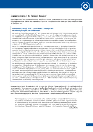 71
Engagement bringt die richtigen Besucher
In Social Networks versuchen Unternehmen derzeit noch primär, Reichweite aufzubauen und Fans zu generieren.
Idealerweise sollte es aber so sein, dass sie dort wirkliche Fans gewinnen und diese Fans dann wiederum etwas
für die Marke tun.
Fallbeispiel (Adobe): MTV – Social Media-Kampagne mit
Co-Viewing steigert Zuschauerzahlen
Der Musik- und Unterhaltungssender MTV geht mit seiner Sparte MTV Networks (MTVN) bei der Zuschauerbin-
dung neue Wege: Er nutzt Social Media-Netzwerke, um seinen Fans die Möglichkeit zu geben, sich mit ande-
ren in Echtzeit über eine gerade laufende Sendung auszutauschen. Dabei sind für das Unternehmen insbeson-
dere Facebook und Twitter essenziell, um den Marken Aufmerksamkeit zu verschaffen. MTVN analysiert, wie
Kunden auf die Inhalte zugreifen. Ziel ist eine Steigerung der Zuschauerzahlen und somit auch der Werbeein-
nahmen. Eigene und zugekaufte Inhalte des Musik- und Unterhaltungssenders sind heute in 150 Kabelnetzen
und auf mehr als 450 Websites weltweit zu finden.
MTVN nutzt die Adobe Digital Marketing Suite, um Originalsendungen online zur Verfügung zu stellen und
um Zuschauer an Co-Viewing-Aktivitäten zu beteiligen. Beim Co-Viewing wird das Programm im Fernsehen
ausgestrahlt, während gleichzeitig zugehörige Inhalte online recherchiert werden können oder die Sendung
mit anderen Mitgliedern der Community online diskutiert wird. Die Markenforscher des Unternehmens analy-
sieren jeweils die Zahl der Zuschauer, die den Online-Video-Viewer von MTVN nutzen. Die Zuschauer werden
außerdem über Echtzeitinformationen segmentiert, sodass sich Vergleichsansichten erstellen lassen, wie sie die
Inhalte konsumieren. Dank dieser Daten zu den Zuschauersegmenten ist das Unternehmen in der Lage, genau
auf den jeweiligen Zuschauer abgestimmte Werbung zu präsentieren. Je länger sich ein User auf der Website
aufhält, desto mehr Werbeinhalte bekommt er zu sehen und desto höher fallen die Werbeeinnahmen aus.
Die gesammelten und analysierten Daten dienen dabei auch als Grundlage für Empfehlungen für andere sen-
dungsspezifische Videos oder Inhalte, die der Zuschauer auch interessant finden könnte, ohne dass er sie je
selbst gefunden hätte. Beispielsweise werden Stammzuschauer einer bestimmten Serie für ihre Treue belohnt,
indem ihnen konkrete Videos der Serie mit exklusiven Outtakes und einem Blick hinter die Kulissen empfoh-
len werden. Hierbei wird gemessen und analysiert, welche Empfehlungen die höchsten Click-through-Raten
einbringen. Durch die uneingeschränkten Segmentierungsmöglichkeiten kann das Unternehmen spezifische
Kenngrößen generieren, zum Beispiel die Zahl der gestarteten empfohlenen Videos, die Betrachtungsdauer
oder die Zahl der wiederkehrenden Besucher im Vergleich zu den erstmaligen Besuchern. Im Ergebnis hat sich
der Traffic auf der MTV-Website während eines Jahres um 118 Prozent erhöht und zu verstärktem Co-Viewing-
und intensiveren Social-Viewing-Aktivitäten geführt.
Dieses Vorgehen heißt „Engagement“. Die Facetten sind vielfältig: Fans engagieren sich für die Marke, verbrei-
ten eine positive Stimmung, kommunizieren Spaß und Vorfreude und vermitteln an der ein oder anderen Stelle
möglicherweise auch Toleranz in dem Sinne, dass der Marke auch Fehler verziehen werden. Denn Fehler unter-
laufen jedem Unternehmen und somit auch jeder Marke. An der Toleranz kann gemessen werden, wie gut es
dem Unternehmen gelungen ist, ein hohes Engagement der Fans schon im Vorfeld zu erzeugen.
Apple beispielsweise hat einen astronomisch hohen Net Promoter Score von über 78. Wird in einem sozi-
alen Netzwerk ein tatsächlich existierendes Problem geschildert, gehen viele Nutzer in angemessener Wei-
se auf das Problem ein. Aufgrund des hohen Net Promoter Score-Wertes sagt jedoch ein großer Prozent-
satz von absolut loyalen Fans „Nein, das kann unmöglich sein; meine Marke ist perfekt; das Problem muss
beim User liegen“. Dieser Effekt kommt tatsächlich häufig vor – als eher positives Problem für die Marke.
Markus Roder
 