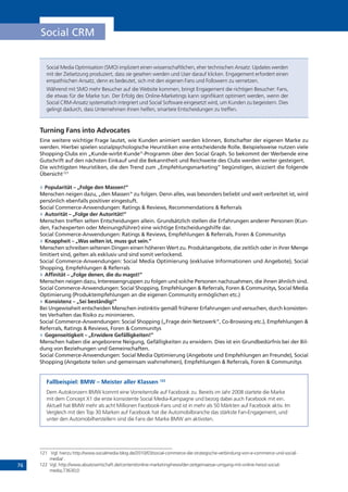 76
Social CRM
Social Media Optimisation (SMO) impliziert einen wissenschaftlichen, eher technischen Ansatz: Updates werden
mit der Zielsetzung produziert, dass sie gesehen werden und User darauf klicken. Engagement erfordert einen
empathischen Ansatz, denn es bedeutet, sich mit den eigenen Fans und Followern zu vernetzen.
Während mit SMO mehr Besucher auf die Website kommen, bringt Engagement die richtigen Besucher: Fans,
die etwas für die Marke tun. Der Erfolg des Online-Marketings kann signifikant optimiert werden, wenn der
Social CRM-Ansatz systematisch integriert und Social Software eingesetzt wird, um Kunden zu begeistern. Dies
gelingt dadurch, dass Unternehmen ihnen helfen, smartere Entscheidungen zu treffen.
Turning Fans into Advocates
Eine weitere wichtige Frage lautet, wie Kunden animiert werden können, Botschafter der eigenen Marke zu
werden. Hierbei spielen sozialpsychologische Heuristiken eine entscheidende Rolle. Beispielsweise nutzen viele
Shopping-Clubs ein „Kunde-wirbt-Kunde“-Programm über den Social Graph. So bekommt der Werbende eine
Gutschrift auf den nächsten Einkauf und die Bekanntheit und Reichweite des Clubs werden weiter gesteigert.
Die wichtigsten Heuristiken, die den Trend zum „Empfehlungsmarketing” begünstigen, skizziert die folgende
Übersicht:121
»» Popularität – „Folge den Massen!”
Menschen neigen dazu, „den Massen“ zu folgen. Denn alles, was besonders beliebt und weit verbreitet ist, wird
persönlich ebenfalls positiver eingestuft.
Social Commerce-Anwendungen: Ratings & Reviews, Recommendations & Referrals
»» Autorität – „Folge der Autorität!”
Menschen treffen selten Entscheidungen allein. Grundsätzlich stellen die Erfahrungen anderer Personen (Kun-
den, Fachexperten oder Meinungsführer) eine wichtige Entscheidungshilfe dar.
Social Commerce-Anwendungen: Ratings & Reviews, Empfehlungen & Referrals, Foren & Communitys
»» Knappheit – „Was selten ist, muss gut sein.”
Menschen schreiben seltenen Dingen einen höheren Wert zu. Produktangebote, die zeitlich oder in ihrer Menge
limitiert sind, gelten als exklusiv und sind somit verlockend.
Social Commerce-Anwendungen: Social Media Optimierung (exklusive Informationen und Angebote), Social
Shopping, Empfehlungen & Referrals
»» Affinität – „Folge denen, die du magst!”
Menschen neigen dazu, Interessengruppen zu folgen und solche Personen nachzuahmen, die ihnen ähnlich sind.
Social Commerce-Anwendungen: Social Shopping, Empfehlungen & Referrals, Foren & Communitys, Social Media
Optimierung (Produktempfehlungen an die eigenen Community ermöglichen etc.)
»» Konsistenz – „Sei beständig!”
Bei Ungewissheit entscheiden Menschen instinktiv gemäß früherer Erfahrungen und versuchen, durch konsisten-
tes Verhalten das Risiko zu minimieren.
Social Commerce-Anwendungen: Social Shopping („Frage dein Netzwerk”, Co-Browsing etc.), Empfehlungen &
Referrals, Ratings & Reviews, Foren & Communitys
»» Gegenseitigkeit – „Erwidere Gefälligkeiten!”
Menschen haben die angeborene Neigung, Gefälligkeiten zu erwidern. Dies ist ein Grundbedürfnis bei der Bil-
dung von Beziehungen und Gemeinschaften.
Social Commerce-Anwendungen: Social Media Optimierung (Angebote und Empfehlungen an Freunde), Social
Shopping (Angebote teilen und gemeinsam wahrnehmen), Empfehlungen & Referrals, Foren & Communitys
Fallbeispiel: BMW – Meister aller Klassen 122
Dem Autokonzern BMW kommt eine Vorreiterrolle auf Facebook zu. Bereits im Jahr 2008 startete die Marke
mit dem Concept X1 die erste konsistente Social Media-Kampagne und bezog dabei auch Facebook mit ein.
Aktuell hat BMW mehr als acht Millionen Facebook-Fans und ist in mehr als 50 Märkten auf Facebook aktiv. Im
Vergleich mit den Top 30 Marken auf Facebook hat die Automobilbranche das stärkste Fan-Engagement, und
unter den Automobilherstellern sind die Fans der Marke BMW am aktivsten.
121	 Vgl. hierzu http://www.socialmedia-blog.de/2010/03/social-commerce-die-strategische-verbindung-von-e-commerce-und-social-
media/ .
122	 Vgl. http://www.absatzwirtschaft.de/content/online-marketing/news/der-zeitgemaesse-umgang-mit-online-heisst-social-
media;73630;0
 