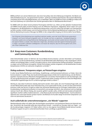 77
BMW profitiert von seinem Markenwert, der einen Fanaufbau fast ohne Werbung ermöglichte. Die Marke ver-
steht die Bedeutung von „Fan generiertem Content“, spielt par excellence die Klaviatur des Content-Marketing
und bietet seinen Fans viele Möglichkeiten, sich zu beteiligen. Mehr als 26.000 Fan-Fotos und 400 Fan-Videos sind
laut Scott Galloway von L2thinktank der höchste gemessene Wert im Wettbewerbs-Benchmark.123
Für BMW zahlt sich dieser kommunikative Pioniergeist mehrfach aus. Allein auf der globalen Facebook-Seite
von BMW erreicht jedes einzelne Posting rund vier Millionen Impressions. Abgesehen davon lassen sich auch
Engagement, die Multiplikation von Markenkontaktpunkten und nicht zuletzt die Anfragen von Interessenten
aus dem sozialen Umfeld messen und mit herkömmlichen Online-Marketing-Maßnahmen vergleichen. Für Tino
Kühnel, Marketing Innovation Manager bei BMW, ist der zeitgemäße Umgang mit Online daher Social Media.
Der Erfolg des Online-Marketings kann signifikant optimiert werden, wenn der Social CRM-Ansatz systematisch
integriert und Social Software eingesetzt wird, um Kunden als Fans zu gewinnen. Sozialpsychologische
Heuristiken spielen eine wichtige Rolle bei den Überlegungen, wie Kunden animiert werden können, Botschafter
der eigenen Marke zu werden. Denn Menschen neigen dazu, der Masse sowie den eigenen Interessengruppen
zu folgen, sie erwidern außerdem Gefälligkeiten und messen der Tatsache, dass ihre Stimme gehört wird, einen
sehr hohen Stellenwert bei.
D.4	 Keep more Customers: Kundenbindung
und Community-Aufbau
Viele Onlinehändler setzen im Rahmen der Social Media-Kommunikation und der Aktivitäten auf Facebook,
Twitter & Co. auf die Kundenbindung, nachdem sie das Bestandskunden-Marketing in den vergangenen Jahren
vielfach vernachlässigt haben. In erster Linie geht es darum, einen authentischen Dialog aufzubauen, Transparenz
zu zeigen und auf die Nutzer einzugehen. Soziale Technologien werden eingesetzt, um die bestehenden Kunden
beispielsweise mithilfe von exklusiven Angeboten zu binden.124
Dialog ausbauen, Transparenz zeigen, auf Nutzerfragen eingehen
In allen Social Media-Plattformen sind Dialog-, Empfehlungs- und Kommentarfunktionen zu finden. Denn die
Kommunikation in jeder Phase des Kaufentscheidungsprozesses erhöht die Kundenbindung und die Marken-
loyalität. Einerseits können öffentliche Dialogplattformen ein breites Themenspektrum tief durchdringen und
für eine große Nutzerschaft verfügbar machen. Andererseits bieten Ansätze wie Service-Chats die Möglichkeit,
individuelle Fragestellungen bis hin zu Rechnungsfragen direkt zu klären.125
Wichtig ist, dass diese Funktionen ständig überwacht werden. Denn jeder, der eine Produktanfrage stellt, sich
mit der Marke befreundet oder einen Feed abonniert, ist ein potenzieller Kunde, um den sich das Unternehmen
kümmern sollte. Bei Service 2.0 geht es neben der effizienten Bearbeitung von Anfragen insbesondere um den
Kundendialog. Kundenkommunikation ist menschlich und weniger technisch, eher emotional und nur bedingt
rational. Durch den offenen Dialog, der souverän geführt werden sollte, erhöht sich die Kundenzufriedenheit
signifikant. Insofern sollten moderne Services – unter Nutzung der technischen Möglichkeiten – kommunikations­
optimiert sein und es dem Nutzer einfach machen. Die Relevanz für Kunden steigt mit ehrlichen Gesprächen und
nicht mit technischen Strukturen.126
Auch außerhalb der unternehmenseigenen „vier Wände“ supporten
Werbetreibende sollten sich dabei über die benötigten quantitativen und qualitativen Ressourcen bewusst wer-
den. Hinsichtlich der Quantität sollte das Unternehmen schnell – innerhalb von Stunden statt von Tagen – auf
die Kundenanliegen reagieren.127 Dabei sollten nicht nur die eigenen Social Media-Kanäle betreut werden.
Proaktiver Support ist auch in unternehmensfremden Foren und Blogs zu gewährleisten.
123	 Vgl. Facebook IQ 2011
124	 Vgl. http://socialcommercetoday.com/how-to-set-social-commerce-objectives-practical-walkthrough/ .
125	 Vgl. hierzu und im Folgenden http://www.gruenderszene.de/marketing/social-media-marketing-2-kunden-image-und-abverkaufe-
beeinflussen .
126	 Vgl. hierzu mind Business Consultants 2011, S. 20.
127	 Vgl. http://www.gruenderszene.de/marketing/social-media-marketing-2-kunden-image-und-abverkaufe-beeinflussen
 