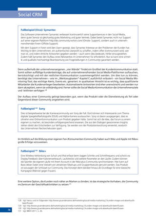78
Social CRM
Fallbeispiel (Vico): Symantec
Das Software-Unternehmen Symantec verbessert kontinuierlich seine Supportservices in den Social Media,
denn guter Service ist gleichzeitig gutes Marketing und guter Vertrieb. Dabei bietet Symantec nicht nur Support
auf seiner eigenen Plattform http://de.community.norton.com/ (Onsite- Support), sondern auch in unterneh-
mensfremden Foren (Offsite-Support).
Mit dem Support in Foren wird den Usern gezeigt, dass Symantec Interesse an den Problemen der Kunden hat.
Wichtig ist dem Unternehmen, ein authentisches Userprofil zu schaffen, indem offen kommuniziert wird, wer
man ist, und indem ehrliche Antworten gegeben werden – auch wenn dies bedeutet, Fehler einzugestehen.
Zudem hält Symantec den Aufbau eines Netzwerkes im Unternehmen für erforderlich. Nur so kann eine schnel-
le und qualitativ hochwertige Beantwortung von Fragestellungen in Communitys garantiert werden.
Denn außerhalb der unternehmenseigenen „vier Wände“ findet ein Großteil der Kundenkommunikation statt.
Somit sollten auffällige Kundenbeiträge, die auf unternehmensfremden Social Media-Plattformen auftauchen,
berücksichtigt und mit der restlichen Kommunikation zusammengeführt werden. Um dies tun zu können,
benötigt das Unternehmen – wie im „Werkzeugkasten“-Kapitel C ausführlich erläutert – ein Social Media Mo-
nitoring-Tool, das wichtige Alerts, Events etc. generiert. In qualitativer Hinsicht ist es wichtig, dass qualifizierte
Mitarbeiter die Kundenanliegen bearbeiten. Automatisierte Antworten sind eher unerwünscht und werden nur
dann akzeptiert, wenn sie vollständig sind. Ferner sollte die Social Media-Kommunikation die Unternehmensziele
und -leitlinien verfolgen.128
Der Aufbau einer Community gelingt besonders gut, wenn das Produkt oder die Dienstleistung als Teil oder
Gegenstand dieser Community angesehen wird.
Fallbeispiel:129
Sony
Dies ist beispielsweise bei der Kameracommunity von Sony der Fall. Dort können sich Interessierte zum Thema
digitale Spiegelreflexfotografie (DSLR) und Alpha-Kamera austauschen. Sony ist davon ausgegangen, dass es
ohnehin eine Online-Kommunikation zum Produkt gegeben hätte. Somit hat sich die Idee, das Forum zu einem
eigenen zu machen, als besonders erfolgversprechend erwiesen. Die aus den Dialogen gewonnenen Insights
stehen direkt den Entscheidern zur Verfügung. Sie werden von der Produktentwicklung verwertet, wodurch
das Unternehmen Recherchekosten spart.
Im Hinblick auf die Bildung einer eigenen Fan-/Konsumenten-Community haben auch Nike und Apple mit Nike+
große Erfolge vorzuweisen.
Fallbeispiel:130
Nike+
Eine Wireless-Verbindung von Schuh und iPod erfasst beim Joggen Schritte und Schrittfrequenz und schickt via
Display Feedback über Kalorienverbrauch, Laufstrecke und weitere Parameter an den Läufer. Zudem können
die Sportler die eigenen Läufe mit ihrem Account in der Nike-plus-Community synchronisieren. Hier kann auf
Basis dieser Daten eine Vielzahl von attraktiven Mashups und Gruppenfeatures genutzt werden. Das Produkt
ist sozusagen der Schlüssel zur Community. Das Konzept dient darüber hinaus als Grundlage für eine klassische
Kampagne (Männer gegen Frauen).
Eine weitere Option, die Kunden noch näher an Marken zu binden, ist das strategische Vorhaben, die Community
ins Zentrum der Geschäftsaktivitäten zu setzen.131
128	 Vgl. hierzu und im Folgenden http://www.gruenderszene.de/marketing/social-media-marketing-2-kunden-image-und-abverkaufe-
beeinflussen
129	 Vgl. http://www.gruenderszene.de/marketing/social-media-marketing-2-kunden-image-und-abverkaufe-beeinflussen.
130	 Vgl. http://www.gruenderszene.de/marketing/social-media-marketing-2-kunden-image-und-abverkaufe-beeinflussen.
131	 Vgl. BBDV 2011, S. 26.
 