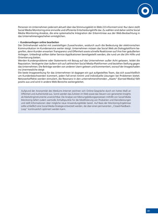 81
Personen im Unternehmen jederzeit aktuell über das Stimmungsbild im Web 2.0 informiert sind. Nur dann stellt
Social Media Monitoring eine sinnvolle und effiziente Entscheidungshilfe dar. Zu wählen sind daher solche Social
Media Monitoring-Ansätze, die eine systematische Integration der Erkenntnisse aus der Web-Beobachtung in
das Unternehmensgeschehen ermöglichen.
»» Kundenanliegen online bearbeiten
Der Onlinehandel wächst mit zweistelligen Zuwachsraten, wodurch auch die Bedeutung der elektronischen
Kommunikation im Kundenservice weiter steigt. Unternehmen müssen das Social Web als Dialogplattform be-
greifen, denn Kunden erwarten Transparenz und Offenheit sowie schnelle Reaktionen auf ihre hier geäußerten
Anliegen. Unbedingt sollten daher Service-Applikationen bereitgestellt werden, die rund um die Uhr Hilfe und
Orientierung bieten.
Werden Kundenprobleme oder Statements mit Bezug auf das Unternehmen außer Acht gelassen, leidet die
Reputation. Verärgerte User äußern sich auf zahlreichen Social Media-Plattformen und beziehen Stellung gegen
das Unternehmen. Die Beiträge werden von anderen Usern gelesen und kommentiert, worauf der Imageschaden
ins Unermessliche steigt
Die beste Imagewerbung für das Unternehmen ist dagegen ein gut aufgestelltes Team, das sich ausschließlich
um Kundenbeschwerden kümmert, jeden Fall ernst nimmt und individuelle Lösungen bei Problemen bietet.
Netzwerkeffekte werden stimuliert, die Resonanz in den unternehmensfremden „Assets“ (Earned Media) fällt
positiv aus und wird in andere Web-Bereiche weitergeleitet.
Aufgrund der Anonymität des Mediums Internet zeichnen sich Online-Gespräche durch ein hohes Maß an
Offenheit und Authentizität aus. Somit werden das Zuhören im Web sowie das Steuern von generierten Insights
als Marketinginstrumente unverzichtbar. Die Analyse von Meinungsbildungsprozessen mithilfe von Social Media
Monitoring liefert zudem wertvolle Anhaltspunkte für die Modifizierung von Produkten und Dienstleistungen
und stellt Informationen über mögliche neue Anwendungsfelder bereit. Auf Basis der Monitoring-Ergebnisse
sollte schließlich eine Social Media-Strategie entwickelt werden, die über einen permanenten „Closed-Feedback-
Loop“ kontinuierlich optimiert werden kann.
 