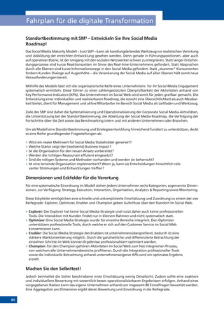 84
Fahrplan für die digitale Transformation
Standortbestimmung mit SM³ – Entwickeln Sie Ihre Social Media
Roadmap!
Das Social Media Maturity Modell – kurz SM³ – kann als handlungsleitendes Werkzeug zur realistischen Verortung
und Abbildung der erreichten Entwicklung gesehen werden. Denn gerade in Führungspositionen, aber auch
auf operativer Ebene, ist der Umgang mit den sozialen Netzwerken schwer zu integrieren. Statt langer Entschei-
dungsprozesse sind kurze Reaktionszeiten im Sinne des Real-time-Unternehmens gefordert. Statt Absprachen
durch alle Ebenen sind kurze Informationswege in den Social Media gefordert. Statt „stummer“ Konsumenten
fordern Kunden Dialoge auf Augenhöhe – die Verankerung der Social Media auf allen Ebenen hält somit neue
Herausforderungen bereit.
Mithilfe des Modells lässt sich die organisatorische Reife eines Unternehmens für ihr Social Media Engagement
systematisch ermitteln. Diese führen zu einer zahlengestützten Überprüfbarkeit der Aktivitäten anhand von
Key Performance Indicators (KPIs). Das Unternehmen im Social Web wird somit für jeden greifbar gemacht. Die
Entwicklung einer individuellen und realisierbaren Roadmap, die sowohl eine Übersichtlichkeit als auch Messbar-
keit bietet, dient für Management und aktive Mitarbeiter im Bereich Social Media als Leitfaden und Werkzeug.
Ziele des SM³ sind daher die Systematisierung und Operationalisierung der Corporate Social Media-Aktivitäten,
die Unterstützung bei der Standortbestimmung, die Ableitung der Social Media Roadmap, die Verfolgung der
Fortschritte über die Zeit sowie das Benchmarking intern und mit anderen Unternehmen oder Branchen.
Um als Modell eine Standortbestimmung und Strategieentwicklung hinreichend fundiert zu unterstützen, deckt
es eine Reihe grundlegender Fragestellungen ab:
»» Wird ein realer Mehrwert für Social Media Stakeholder generiert?
»» Welche Stärke zeigt der (realisierte) Business Impact?
»» Ist die Organisation für den neuen Ansatz vorbereitet?
»» Werden die richtigen Ressourcen effizient eingesetzt?
»» Sind die nötigen Systeme und Methoden vorhanden und werden sie beherrscht?
»» Ist eine lernende Organisation implementiert? Wenn ja, kann sie Entscheidungen hinsichtlich rele-
vanter Strömungen und Entwicklungen treffen?
Dimensionen und Eckfelder für die Verortung
Für eine systematische Einordnung im Modell stehen jedem Unternehmen sechs Kategorien, sogenannte Dimen-
sionen, zur Verfügung: Strategy, Execution, Interaction, Organisation, Analytics & Reporting sowie Monitoring.
Diese Eckpfeiler ermöglichen eine schnelle und unkomplizierte Einschätzung und Zuordnung zu einem der vier
Reifegrade: Explorer, Optimizer, Enabler und Champion geben Aufschluss über den Standort im Social Web.
»» Explorer: Der Explorer hat keine Social Media-Strategie und nutzt daher auch keine professionellen
Tools. Die Interaktion mit Kunden findet nur in kleinem Rahmen und nicht systematisch statt.
»» Optimizer: Eine Social Media-Strategie wurde für einzelne Bereiche integriert. Den Optimizer
unterstützen professionelle Tools, durch welche er sich auf den Customer Service im Social Web
konzentrieren kann.
»» Enabler: Die Social Media-Strategie des Enablers ist unternehmensübergreifend, dadurch ist eine
stärkere Marktorientierung möglich. Durch die ganzheitliche und differenzierte Betrachtung der
einzelnen Schritte im Web können Ergebnisse professionalisiert optimiert werden.
»» Champion: Für den Champion gehören Aktivitäten im Social Web zum fest integrierten Prozess,
von welchem alle Unternehmensbereiche profitieren. Durch die Integration professioneller Tools
sowie die individuelle Betrachtung anhand unternehmenseigener KPIs wird ein optimales Ergebnis
erzielt.
Machen Sie den Selbsttest!
Jedoch beinhaltet die bisher beschriebene erste Einschätzung wenig Detailsicht. Zudem sollte eine exaktere
und individuellere Bewertung mit wesentlich besser operationalisierbaren Ergebnissen erfolgen. Anhand eines
vorgegebenen Rasters kann das eigene Unternehmen anhand von insgesamt 80 Einzelfragen bewertet werden.
Eine Aggregation pro Dimension ergibt deren Bewertung und Einordnung in die Reifegrade.
 