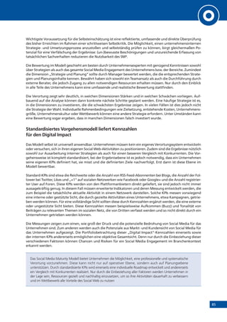 85
Wichtigste Voraussetzung für die Selbsteinschätzung ist eine reflektierte, umfassende und direkte Überprüfung
des bisher Erreichten im Rahmen einer schrittweisen Selbstkritik. Die Möglichkeit, einen unternehmensinternen
Strategie- und Umsetzungsprozess anzustoßen und selbstständig prüfen zu können, birgt gleichermaßen Po-
tenzial für eine Verfälschung der Ergebnisse: (un-)bewusste Beschönigungen und unzureichende Erfassung von
tatsächlichen Sachverhalten reduzieren die Nutzbarkeit des SM³.
Die Bewertung im Modell geschieht am besten durch Unternehmensexperten mit genügend Kenntnissen sowohl
über Strategien als auch das gesamte Social Media Engagement des Unternehmens bzw. der Bereiche. Zumindest
die Dimension „Strategie und Planung“ sollte durch Manager bewertet werden, die die entsprechenden Strate-
gien und Planungsinhalte kennen. Bewährt haben sich sowohl ein Teamansatz als auch die Durchführung durch
externe Berater, die jedoch Zugang zu allen notwendigen Ressourcen erhalten müssen. Nur durch den Einblick
in alle Teile des Unternehmens kann eine umfassende und realistische Bewertung stattfinden.
Die Verortung zeigt sehr deutlich, in welchen Dimensionen Stärken und in welchen Schwächen vorliegen. Auf-
bauend auf die Analyse können dann konkrete nächste Schritte geplant werden. Eine häufige Strategie ist es,
in die Dimensionen zu investieren, die die schwächsten Ergebnisse zeigen. In vielen Fällen ist dies jedoch nicht
die Strategie der Wahl. Individuelle Rahmenbedingungen wie Zielsetzung, entstehende Kosten, Unternehmens-
größe, Unternehmenskultur oder Wettbewerb können eine andere Strategie erfordern. Unter Umständen kann
eine Bewertung sogar ergeben, dass in manchen Dimensionen falsch investiert wurde.
Standardisiertes Vorgehensmodell liefert Kennzahlen
für den Digital Impact
Das Modell selbst ist universell anwendbar. Unternehmen müssen kein ein eigenes Verortungssystem entwickeln
oder versuchen, sich in ihren eigenen Social Web-Aktivitäten zu positionieren. Zudem sind die Ergebnisse nützlich
sowohl zur Ausarbeitung interner Strategien als auch für einen besseren Vergleich mit Konkurrenten. Die Vor-
gehensweise ist komplett standardisiert, bei der Ergebnisebene ist es jedoch notwendig, dass ein Unternehmen
seine eigenen KPIs definiert hat, sie misst und die definierten Ziele nachverfolgt. Erst dann ist diese Ebene im
Modell bewertbar.
Standard-KPIs sind etwa die Reichweite oder die Anzahl von RSS-Feed-Abonnenten bei Blogs, die Anzahl der Fol-
lower bei Twitter, Likes und „+1“ auf sozialen Netzwerken wie Facebook oder Google+ und die Anzahl registrier-
ter User auf Foren. Diese KPIs werden von den Plattformanbietern direkt geliefert, sie sind jedoch nicht immer
aussagekräftig genug. In diesem Fall müssen erweiterte Indikatoren und deren Messung entwickelt werden, die
zum Beispiel die tatsächliche aktuelle Aktivität in einem Netzwerk darstellen. Solche KPIs messen vorwiegend
eine interne oder gestützte Sicht, die durch gezielte Aktivitäten eines Unternehmens, etwa Kampagnen, getrie-
ben werden können. Für eine vollständige Sicht sollten diese durch Kennzahlen ergänzt werden, die eine externe
oder ungestützte Sicht bieten. Diese Kennzahlen messen beispielsweise Aufkommen (Buzz) und Tonalität von
Beiträgen zu relevanten Themen im sozialen Netz, die von Dritten verfasst werden und so nicht direkt durch ein
Unternehmen getrieben werden können.
Die Messungen zeigen zum einen, wie groß der Druck und die potenzielle Bedrohung von Social Media für das
Unternehmen sind. Zum anderen werden auch die Potenziale aus Markt- und Kundensicht von Social Media für
das Unternehmen aufgezeigt. Die Portfoliobetrachtung dieser „Digital Impact“-Kennzahlen einerseits sowie
der internen KPIs andererseits ermöglichen eine objektive Gesamtsicht. Denn nur durch die Einbeziehung dieser
verschiedenen Faktoren können Chancen und Risiken für ein Social Media Engagement im Branchenkontext
erkannt werden.
Das Social Media Maturity Modell bietet Unternehmen die Möglichkeit, eine professionelle und systematische
Verortung vorzunehmen. Diese kann nicht nur auf operativer Ebene, sondern auch auf Planungsebene
unterstützen. Durch standardisierte KPIs wird einerseits eine individuelle Roadmap entwickelt und andererseits
ein Vergleich mit Konkurrenten realisiert. Nur durch die Einbeziehung aller Faktoren werden Unternehmen in
der Lage sein, Ressourcen gezielt und nachhaltig einzusetzen, um so ihre Aktivitäten dauerhaft zu verbessern
und im Wettbewerb alle Vorteile des Social Web zu nutzen
 