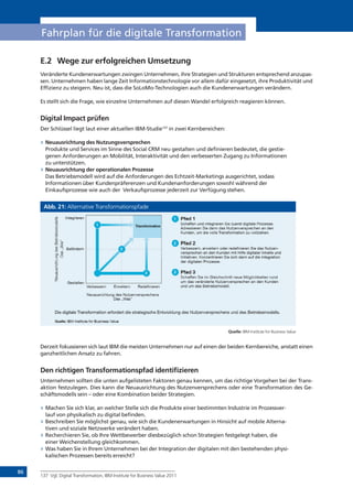 86
Fahrplan für die digitale Transformation
E.2 Wege zur erfolgreichen Umsetzung
Veränderte Kundenerwartungen zwingen Unternehmen, ihre Strategien und Strukturen entsprechend anzupas-
sen. Unternehmen haben lange Zeit Informationstechnologie vor allem dafür eingesetzt, ihre Produktivität und
Effizienz zu steigern. Neu ist, dass die SoLoMo-Technologien auch die Kundenerwartungen verändern.
Es stellt sich die Frage, wie einzelne Unternehmen auf diesen Wandel erfolgreich reagieren können.
Digital Impact prüfen
Der Schlüssel liegt laut einer aktuellen IBM-Studie137
in zwei Kernbereichen:
» Neuausrichtung des Nutzungsversprechen
Produkte und Services im Sinne des Social CRM neu gestalten und definieren bedeutet, die gestie-
genen Anforderungen an Mobilität, Interaktivität und den verbesserten Zugang zu Informationen
zu unterstützen.
» Neuausrichtung der operationalen Prozesse
Das Betriebsmodell wird auf die Anforderungen des Echtzeit-Marketings ausgerichtet, sodass
Informationen über Kundenpräferenzen und Kundenanforderungen sowohl während der
Einkaufsprozesse wie auch der Verkaufsprozesse jederzeit zur Verfügung stehen.
Abb. 21: Alternative Transformationspfade
Quelle: IBM Institute for Business Value
Derzeit fokussieren sich laut IBM die meisten Unternehmen nur auf einen der beiden Kernbereiche, anstatt einen
ganzheitlichen Ansatz zu fahren.
Den richtigen Transformationspfad identifizieren
Unternehmen sollten die unten aufgelisteten Faktoren genau kennen, um das richtige Vorgehen bei der Trans-
aktion festzulegen. Dies kann die Neuausrichtung des Nutzenversprechens oder eine Transformation des Ge-
schäftsmodells sein – oder eine Kombination beider Strategien.
» Machen Sie sich klar, an welcher Stelle sich die Produkte einer bestimmten Industrie im Prozessver-
lauf von physikalisch zu digital befinden.
» Beschreiben Sie möglichst genau, wie sich die Kundenerwartungen in Hinsicht auf mobile Alterna-
tiven und soziale Netzwerke verändert haben.
» Recherchieren Sie, ob Ihre Wettbewerber diesbezüglich schon Strategien festgelegt haben, die
einer Weichenstellung gleichkommen.
» Was haben Sie in Ihrem Unternehmen bei der Integration der digitalen mit den bestehenden physi-
kalischen Prozessen bereits erreicht?
137 Vgl. Digital Transformation, IBM Institute for Business Value 2011
 