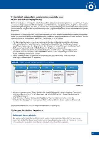 87
Systematisch mit den Fans experimentieren anstelle einer
Out-of-the-Box-Strategieplanung
Die in dieser Studie an vielen Stellen erläuterten Vorteile der sozialen Vernetzung kommen nur dann zum Tragen,
wenn Geschäftsprozesse und IT-Systeme an die neuen Erfordernisse angepasst werden. Fraglich ist in diesem Zu-
sammenhang ein Vorgehen, das dem „Out-of-the-Box“-Denken entspringt, das aber von etlichen Unternehmen
praktiziert wird: Sie gehen den Transformationsprozess „in geordneter Reihe“ an und erwarten hervorragende
Ergebnisse.
Nachweislich zu mehr Erfolg führt eine Projektmethodik, die beim aktiven Zuhören beginnt. Nestle beispielswei-
se hat ein umfangreiches Social Media Monitoring-Projekt mit begleitender Marktforschung gestartet, um die
drei Kernelemente für den Nestle Marktplatz (Vgl. Kapitel D) zu definieren.
»» Wie die soziale Navigation und die Vernetzung der Kunden wirksam unterstützt werden kann,
sollte am Anfang Ihres Social Commerce-Projekt stehen. Dazu sollten Sie Handlungsmotive von
Social Media-Nutzern aus den Gesprächen in den Netzwerken herausfiltern, um zum Beispiel auch
die Frage zu beantworten, ob ein Bedarf nach Fan-Only-Commerce existiert.
»» Investieren Sie eine verhältnismäßig moderate Summe an Geld, um ein Experiment zu starten.
Dieses hilft Ihnen zu verstehen, mit welchen Maßnahmen Sie das Empfehlungsverhalten Ihrer
Nutzer nachhaltig beeinflussen können.
»» Setzen Sie Analyse-Werkzeuge wie zum Beispiel Adobe Digital Marketing Suite ein, um die
Wirkungszusammenhänge zu begreifen.
Abb. 22: Projektmethodik, die beim aktiven Zuhören beginnt
Quelle: Mind
»» Mit dem neu gewonnenen Wissen lässt sich das Angebot sukzessive in einem iterativen Prozess nun
optimieren. Konzentrieren Sie sich dabei ganz klar auf die Maßnahmen, die das Kundenerlebnis
nachhaltig verbessern.
»» Auch der weitere Ausbau des Angebots folgt dieser Maxime: Sie eruieren und messen das
Verhalten der Dialogpartner in den sozialen Netzwerken und leiten daraus wiederum Chancen ab.
Strategisch stehen Ihnen dazu die folgenden Optionen zur Verfügung:
Verbessern Sie die User Experience!
Fallbeispiel: Barnes & Nobels
Der anerkannte Buchladen Barnes & Nobels zeigt, wie das Kundenerlebnis der Online-Welt mit jenem in der
realen Welt der Buchhandlungen verschmolzen werden kann. Beispielsweise werden die Titel, die die Commu-
nity „book clubs“ zu den zehn besten Büchern kürt, auch in den Geschäften angeboten.
!"#$%&"#$$$
'()"*+,#-.$
!"#$%&
!'()*&+,+-%./+-+&
012"&3'##1("4%&
5($'-#67'(&6(2&!+89+8:&
;'')8+&
!'<"68&!+6-</&
!4%8+=-1"4*&
&
!"#$%&"#$$
'/01$"2&-3.$
>68#6-4&
!/':%<64&
?6@+8&
!/':&A')+4/+-&
!"#$%&"#$$
'2&4&5#$-#6&7+4.$
=-+(</3'(B&
C'1A"D1++++++++&
!"#%'&
&!"#%'&E64+&
0#6F'(&0::&
G6-<'2+&!<6(&6(2&'H+-&&
!  026:4&"(4'&6(&
'14<'#+*I2-",+(&
*'817'(&J6*+2&'(&
$6(&$++2J6<K&6(2&'(&
./64&2-",+*&
62,'<6<%&"(&
:-6<7<+B&
!  >'-K&."4/&2646&4'&
J+@+-&1(2+-*46(2&
1*6)+&
!  L'&4/+%&.6(4&6&
:-","8+)+2&6(2&
:+-*'(68&:'"(4&
!  .'182&4/+%&.6(4&4'&
J1%M&
!  N"#"4&"(,+*4#+(4&4'&
6&*#688&*<68+&$6(I
*4'-+&&
!  +O:+-"#+(4&."4/&
/'.&%'1&<6(&1*+&"4&
4'&2-",+&62,'<6<%B&
N"*4+(& PO:+-"#+(4& N+6-(& 026:4&
Q& R& S& T&
!  "#:-',"()&4/+&$6(&
+O:+-"+(<+&6*&(+.&
'::'-41("7+*&
+#+-)+&
U'88'14&
T&
 