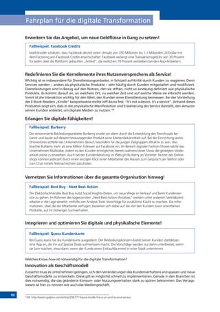 88
Fahrplan für die digitale Transformation
Erweitern Sie das Angebot, um neue Geldflüsse in Gang zu setzen!
Fallbeispiel: Facebook Credits
Marktinsider schätzen, dass Facebook derzeit einen Umsatz von 350 Millionen bis 1,1 Milliarden US-Dollar mit
dem Factoring von Facebook Credits erwirtschaftet. Facebook verlangt eine Transaktionsgebühr von 30 Prozent
für jeden über die Plattform gekauften „Artikel“, die restlichen 70 Prozent verbleiben bei den App-Anbietern.
Redefinieren Sie die Kernelemente ihres Nutzenversprechens als Service!
Wichtig ist es insbesondere für Dienstleistungsanbieter, in Echtzeit auf Kritik durch Kunden zu reagieren. Denn
Services werden – anders als physikalische Produkte – sehr häufig durch Kunden mitgestaltet und modifiziert.
Dienstleistungen sind in Bezug auf den Nutzen, den sie stiften, nicht so eindeutig definiert wie physikalische
Produkte. Es kommt darauf an, an welchem Ort, zu welcher Zeit und auf welche Weise sie erbracht werden.
Somit ist die Interaktion wichtig für den Wert, den Kunden einer Dienstleistung beimessen. Bei der Vorstellung
des E-Book-Readers „Kindle“ beispielsweise stellte Jeff Bezos fest: “It‘s not a device, it’s a service”. Anhand dieses
Produktes zeigt sich, dass es die physikalische Manifestation und Erweiterung des Service darstellt, den Amazon
seinen Kunden anbietet, um digitale Medien zu nutzen.138
Erlangen Sie digitale Fähigkeiten!
Fallbeispiel: Burberry
Der renommierte Bekleidungsanbieter Burberry wurde vor allem durch die Entwicklung des Trenchcoats be-
kannt und baute auf diesem herausragenden Produkt seine Markenbekanntheit auf. Bei der Einrichtung seines
Onlinestores achtete das Unternehmen darauf, besonders für die jungen Zielgruppen attraktiv zu sein, dies
brachte Burberry mehr als eine Million Follower auf Facebook ein. Im Bereich digitaler Fashion-Shows setzte das
Unternehmen Maßstäbe, indem es den Kunden ermöglichte, bereits während einer Show die gezeigten Mode-
artikel online zu erwerben. Auch bei der Kundenberatung im Web gilt Burberry als Vorreiter: Nutzer des Online-
shops können jederzeit durch einen einzigen Klick einen Mitarbeiter des Hauses zum Gespräch per Telefon oder
zum Chat mittels Textnachrichten dazuholen.
Vernetzen Sie Informationen über die gesamte Organisation hinweg!
Fallbeispiel: Best Buy - Next Best Action
Der Elektrofachhändler Best Buy nutzt Social Insights-Daten, um neue Wege im Verkauf und beim Kundenser-
vice zu gehen. Im Rahmen des sogenannten „Next-Best-Action-Ansatzes“ werden unter anderem Vertriebsmit-
arbeiter in die Lage versetzt, mithilfe von Analyse-Tools Vorschläge für zusätzliche Käufe zu machen. Die Infor-
mationen, über die die Mitarbeiter verfügen, beziehen sich dabei auf die von den Kunden zuvor erworbenen
Produkte, auf ihr bisheriges Suchverhalten.
Integrieren und optimieren Sie digitale und physikalische Elemente!
Fallbeispiel: Guess Kundenkarte
Bei Guess Jeans hat die Kundenkarte ausgedient. Der Bekleidungskonzern bietet seinen Kunden stattdessen
eine App an, die ihn auf Special Deals aufmerksam macht. Die Vorschläge werden nur dann unterbreitet, wenn
sie Sinn machen, etwa dann, wenn der Kunde einen Einkaufsbummel in einer Stadt unternimmt.
Welches Know-how ist notwendig für die digitale Transformation?
Innovation als Geschäftsmodell
Zunächst muss es Unternehmen gelingen, sich den Veränderungen des Kundenverhaltens anzupassen und neue
Geschäftsmodelle zu entwickeln. Diese gilt es möglichst schnell zu implementieren. Gerade in den Branchen ist
dies notwendig, die das geänderte Konsum- oder Nutzungsverhalten stark zu spüren bekommen: Das Verlags-
wesen ist hier zu nennen wie auch das Mediengeschäft.
138	http://seekingalpha.com/article/296777-bezos-kindle-fire-is-an-end-to-end-service
 