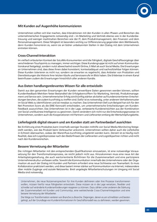 89
Mit Kunden auf Augenhöhe kommunizieren
Unternehmen sollten sich klar machen, dass Interaktionen mit den Kunden in allen Phasen und Bereichen des
unternehmerischen Engagements notwendig sind – im Marketing und Vertrieb ebenso wie in der Kundenbe-
treuung und weniger marktnahen Bereichen wie der IT, dem Produktmanagement, den Finanzen und dem
Personalmanagement. Diese Fähigkeit ist besonders wichtig zur Differenzierung gegenüber dem Wettbewerb,
denn Kunden honorieren es, wenn sie an bisher unbekannten Stellen in den Dialog mit dem Unternehmen
eintreten können.
Cross-Channel-Interaktion
Im vielfach erläuterten Kontext der SoLoMo-Konsumenten wird die Fähigkeit, digitale Geschäftsvorgänge über
verschiedenen Touchpoints zu managen, immer wichtiger. Diese Kundengruppe ist nicht auf einen Kommunika-
tionskanal festgelegt, sondern nutzt abwechselnd sowohl Online, E-Mail als auch Social Media. Die Erwartungen
an Unternehmen sind, dass diese ihnen dabei konsistent, kontextadäquat und nachvollziehbar folgen können.
Diese Kunden tolerieren es nicht nur, sondern sie erwarten es regelrecht, dass Anbieter von Produkten und
Dienstleistungen die Historie ihrer letzten Käufe und Serviceanrufe im Blick haben. Die Erlebnisse in einem Kanal
beeinflussen zudem die Erwartungen hinsichtlich aller anderen Kanäle.
Aus Daten handlungsrelevantes Wissen für alle entwickeln
Damit aus den genannten Erwartungen der Kunden verwertbare Daten gewonnen werden können, sollten
Kundenfeedback-Metriken fester Bestandteil der Erfolgskennziffern für Marketing, Vertrieb, Produktmanage-
ment und Service sein. Unternehmerischer Erfolg wird künftig stärker als bisher auf kundenorientierten Entschei-
dungen beruhen, die zudem kurzfristig zu treffen sind. Dafür ist es notwendig, unter anderem Verhaltensmuster
im Social Web zu identifizieren und sie messbar zu machen. Das Unternehmen Dell zum Beispiel hat sich für den
Net Promotors Score als die EINE Kennzahl entschieden, um unternehmerische Entscheidungen am Kunden-
Feedback auszurichten. Das Unternehmen ist in der Lage, verbesserte Kundeneinsichten aus der Kombination
von Social und Business Intelligence zu gewinnen. Damit verändern sich nicht nur die Entscheidungsprozesse im
Unternehmen, sondern auch die Kooperationen mit Partnern und Lieferanten entlang der Wertschöpfungskette.
Lieferlogistik digital steuern und am Kunden statt am Partnerbedarf ausrichten
Bei Einführung eines Produktes kann innerhalb weniger Stunden mithilfe von Social Media Monitoring festge-
stellt werden, wie das Produkt beim Verbraucher ankommt. Unternehmen sollten daher auch die Lieferkette
in Echtzeit überwachen, sodass der Warenfluss kurzfristig umgelenkt werden kann. Derzeit ist es häufig noch
Realität, dass sich Logistikprozesse nach den Bedürfnissen der Lieferanten und Logistikpartner richten und nicht
nach den Kundenwünschen.
Bessere Vernetzung der Mitarbeiter
Die richtigen Mitarbeiter mit den entsprechenden Qualifikationen einzusetzen, ist eine notwendige Voraus-
setzung für den Transformationsprozess, sie reicht jedoch nicht aus. Hinzukommen muss eine neue Art der
Arbeitsplatzgestaltung, die auch wertorientierte Richtlinien für die Zusammenarbeit und eine partizipiere
Unternehmenskultur umfassen sollte. Sowohl die Kommunikation innerhalb des Unternehmens oder der Orga-
nisation als auch der Dialog mit Kunden und Partnern erfordert eine neue Sichtweise von Teamarbeit. Es muss
Kollaboration praktiziert werden, und diese basiert immer stärker auf Kommunikation via Internet, insbesondere
über mobile Zugänge und soziale Netzwerke. Breit angelegte Mitarbeiterschulungen im Umgang mit Social
Media sind notwendig.
Unternehmen, die neue Nutzenversprechen für ihre Kunden definieren oder ihre Prozesse transformieren
wollen, müssen hierfür neue Fähigkeiten entwickeln. Diese müssen sie in die Lage versetzen, flexibler und
schneller auf veränderte Kundenanforderungen reagieren zu können. Dazu zählen unter anderem die Stärkung
der Zusammenarbeit mit Kunden und Communitys, eine weitreichende Cross-Channel-Integration und eine
bessere Vernetzung der Mitarbeiter.
Die Wege zur Transformation variieren von Branche zu Branche. Diejenigen, denen es am schnellsten und besten
gelingt, auf der Grundlage von Kundeninformationen ihr Geschäftsmodell neu zu definieren, werden gewinnen.
 