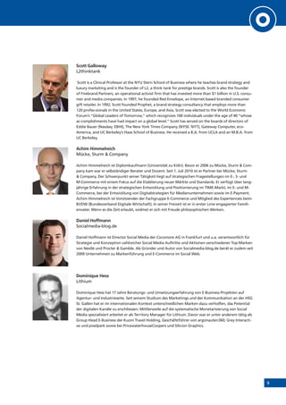 9
Scott Galloway
L2thinktank
Scott is a Clinical Professor at the NYU Stern School of Business where he teaches brand strategy and
luxury marketing and is the founder of L2, a think tank for prestige brands. Scott is also the founder
of Firebrand Partners, an operational activist firm that has invested more than $1 billion in U.S. consu-
mer and media companies. In 1997, he founded Red Envelope, an Internet-based branded consumer
gift retailer. In 1992, Scott founded Prophet, a brand strategy consultancy that employs more than
120 profes-sionals in the United States, Europe, and Asia. Scott was elected to the World Economic
Forum’s “Global Leaders of Tomorrow,” which recognizes 100 individuals under the age of 40 “whose
ac-complishments have had impact on a global level.” Scott has served on the boards of directors of
Eddie Bauer (Nasdaq: EBHI), The New York Times Company (NYSE: NYT), Gateway Computer, eco-
America, and UC Berkeley’s Haas School of Business. He received a B.A. from UCLA and an M.B.A. from
UC Berkeley.
Achim Himmelreich
Mücke, Sturm & Company
Achim Himmelreich ist Diplomkaufmann (Universität zu Köln). Bevor er 2006 zu Mücke, Sturm & Com-
pany kam war er selbständiger Berater und Dozent. Seit 1. Juli 2010 ist er Partner bei Mücke, Sturm
& Company. Der Schwerpunkt seiner Tätigkeit liegt auf strategischen Fragestellungen im E-, S- und
M-Commerce mit einem Fokus auf die Etablierung neuer Märkte und Standards. Er verfügt über lang-
jährige Erfahrung in der strategischen Entwicklung und Positionierung im TIME-Markt, im E- und M-
Commerce, bei der Entwicklung von Digitalstrategien für Medienunternehmen sowie im E-Payment.
Achim Himmelreich ist Vorsitzender der Fachgruppe E-Commerce und Mitglied des Expertenrats beim
BVDW (Bundesverband Digitale Wirtschaft). In seiner Freizeit ist er in erster Linie engagierter Famili-
envater. Wenn es die Zeit erlaubt, widmet er sich mit Freude philosophischen Werken.
Daniel Hoffmann
Socialmedia-blog.de
Daniel Hoffmann ist Director Social Media der Cocomore AG in Frankfurt und u.a. verantwortlich für
Strategie und Konzeption zahlreicher Social Media Auftritte und Aktionen verschiedener Top-Marken
von Nestlé und Procter & Gamble. Als Gründer und Autor von Socialmedia-blog.de berät er zudem seit
2009 Unternehmen zu Markenführung und E-Commerce im Social Web.
Dominique Hess
Lithium
Dominique Hess hat 17 Jahre Beratungs- und Umsetzungserfahrung von E-Business Projekten auf
Agentur- und Industrieseite. Seit seinem Studium des Marketings und der Kommunikation an der HSG
St. Gallen hat er im internationalen Kontext unterschiedlichen Marken dazu verholfen, das Potential
der digitalen Kanäle zu erschliessen. Mittlerweile auf die systematische Monetarisierung von Social
Media spezialisiert arbeitet er als Territory Manager für Lithium. Davor war er unter anderem tätig als
Group Head E-Business der Kuoni Travel Holding, Geschäfstführer von argonauten360, Grey Interacti-
ve und pixelpark sowie bei PricewaterhouseCoopers und Silicion Graphics.
 