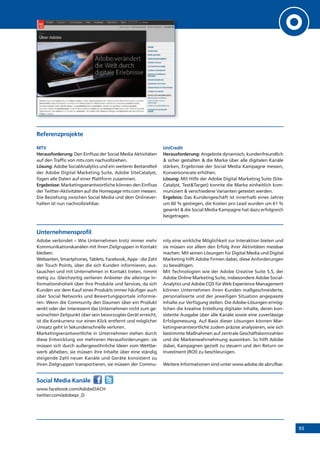 93
Referenzprojekte
MTV
Herausforderung: Den Einfluss der Social Media Aktivitäten
auf den Traffic von mtv.com nachvollziehen.
Lösung: Adobe SocialAnalytics und ein weiterer Bestandteil
der Adobe Digital Marketing Suite, Adobe SiteCatalyst,
fügen alle Daten auf einer Plattform zusammen.
Ergebnisse: Marketingverantwortliche können den Einfluss
der Twitter-Aktivitäten auf die Homepage mtv.com messen.
Die Beziehung zwischen Social Media und dem Onlinever-
halten ist nun nachvollziehbar.
UniCredit
Herausforderung: Angebote dynamisch, kundenfreundlich
& sicher gestalten & die Marke über alle digitalen Kanäle
stärken, Ergebnisse der Social Media Kampagne messen,
Konversionsrate erhöhen.
Lösung: Mit Hilfe der Adobe Digital Marketing Suite (Site-
Catalyst, Test&Target) konnte die Marke einheitlich kom-
muniziert & verschiedene Varianten getestet werden.
Ergebnis: Das Kundengeschäft ist innerhalb eines Jahres
um 60 % gestiegen, die Kosten pro Lead wurden um 61 %
gesenkt & die Social Media Kampagne hat dazu erfolgreich
beigetragen.
Unternehmensprofil
Adobe verbindet – Wie Unternehmen trotz immer mehr
Kommunikationskanälen mit ihren Zielgruppen in Kontakt
bleiben.
Webseiten, Smartphones, Tablets, Facebook, Apps - die Zahl
der Touch Points, über die sich Kunden informieren, aus-
tauschen und mit Unternehmen in Kontakt treten, nimmt
stetig zu. Gleichzeitig verlieren Anbieter die alleinige In-
formationshoheit über ihre Produkte und Services, da sich
Kunden vor dem Kauf eines Produkts immer häufiger auch
über Social Networks und Bewertungsportale informie-
ren. Wenn die Community den Daumen über ein Produkt
senkt oder der Interessent das Unternehmen nicht zum ge-
wünschten Zeitpunkt über sein bevorzugtes Gerät erreicht,
ist die Konkurrenz nur einen Klick entfernt und möglicher
Umsatz geht in Sekundenschnelle verloren.
Marketingverantwortliche in Unternehmen stehen durch
diese Entwicklung vor mehreren Herausforderungen: sie
müssen sich durch außergewöhnliche Ideen vom Wettbe-
werb abheben, sie müssen ihre Inhalte über eine ständig
steigende Zahl neuer Kanäle und Geräte konsistent zu
ihren Zielgruppen transportieren, sie müssen der Commu-
nity eine wirkliche Möglichkeit zur Interaktion bieten und
sie müssen vor allem den Erfolg ihrer Aktivitäten messbar
machen. Mit seinen Lösungen für Digital Media und Digital
Marketing hilft Adobe Firmen dabei, diese Anforderungen
zu bewältigen.
Mit Technologien wie der Adobe Creative Suite 5.5, der
Adobe Online Marketing Suite, insbesondere Adobe Social-
Analytics und Adobe CQ5 für Web Experience Management
können Unternehmen ihren Kunden maßgeschneiderte,
personalisierte und der jeweiligen Situation angepasste
Inhalte zur Verfügung stellen. Die Adobe-Lösungen ermög-
lichen die kreative Erstellung digitaler Inhalte, deren kon-
sistente Ausgabe über alle Kanäle sowie eine zuverlässige
Erfolgsmessung. Auf Basis dieser Lösungen können Mar-
ketingverantwortliche zudem präzise analysieren, wie sich
bestimmte Maßnahmen auf zentrale Geschäftskennzahlen
und die Markenwahrnehmung auswirken. So hilft Adobe
dabei, Kampagnen gezielt zu steuern und den Return on
Investment (ROI) zu beschleunigen.
Weitere Informationen sind unter www.adobe.de abrufbar.
Social Media Kanäle
www.facebook.com/AdobeDACH
twitter.com/adobepr_D
 