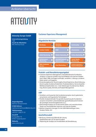 94
Anbieterübersicht
Produkt- und Dienstleistungsangebot
•	Customer Experience Management: Geschäftsrelevante Kundenkon­
versation in externen Quellen (wie Social Media) und internen Quellen
(wie E-Mail, CRM, Umfragen) auffinden, verstehen, in Bezug zu anderen
Daten setzen und reagieren
•	Anwendungsbereiche: Brand Insights, Brand Experience, Brand Advocacy,
Brand Loyalty, Kundenzufriedenheit, Produktprobleme, Service-Qualität,
Wettbewerbsaktivitäten etc. in den Abteilungen Kundenservice, Marke-
ting, Brand Loyalty, Vertrieb und Produkt-Management
USP
•	Verstehen und Auswerten der Kundenkonversation durch patentierte
semantische und linguistische Technologien
•	Flexible Analysemethoden für gezielte Auswertung der Kundenkon­
versation hinsichtlich unterschiedlichster geschäftsrelevanter Kriterien
der jeweiligen Anwendungsbereiche (s.o.)
•	Gleichzeitige Analyse von strukturierten Daten und unstrukturierten
Texten aus verschiedensten externen und internen Quellen
•	Nahtlos integrierte Lösungen für die LARA-Methodologie Listen,
Analyze, Relate, Act
Geschäftsmodell
•	Beratung, Umsetzung  Betrieb der Lösung
(SaaS/Hosted oder vor Ort beim Kunden)
•	 Reporting der Analyse von Kundendaten als Dienstleistung
Abgedeckte Bereiche
Customer Experience Management
Beratung
Business
Analytcis
Community
Contact Center CRM eCommerce
eMail Marketing Mobile Marketing Online Marketing
Performance
Marketing
SEO/SMO/Website
Optimisation
Social Media
Monitoring
Customer Experience +
Response Management
Web Customer
Service
Viral Marketing
Attensity Europe GmbH
Unternehmensgründung:	
1986
Anzahl der Mitarbeiter: 	
400 (Attensity Group)
Ansprechpartner
Martina Tomaschowski
E-Mail-Adresse
martina.tomaschowski@attensity.com
Telefonnummer
+49 631- 68037-33
Anschrift
Europaallee 10
67657 Kaiserslautern
Webseite
www.attensity.de
 