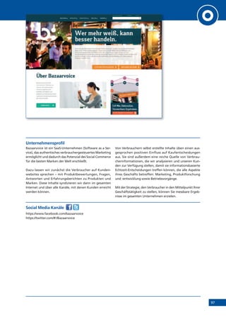 97
Unternehmensprofil
Bazaarvoice ist ein SaaS-Unternehmen (Software as a Ser-
vice), das authentisches verbrauchergesteuertes Marketing
ermöglicht und dadurch das Potenzial des Social Commerce
für die besten Marken der Welt erschließt.
Dazu lassen wir zunächst die Verbraucher auf Kunden-
websites sprechen – mit Produktbewertungen, Fragen,
Antworten und Erfahrungsberichten zu Produkten und
Marken. Diese Inhalte syndizieren wir dann im gesamten
Internet und über alle Kanäle, mit denen Kunden erreicht
werden können.
Von Verbrauchern selbst erstellte Inhalte üben einen aus-
gesprochen positiven Einfluss auf Kaufentscheidungen
aus. Sie sind außerdem eine reiche Quelle von Verbrau-
cherinformationen, die wir analysieren und unseren Kun-
den zur Verfügung stellen, damit sie informationsbasierte
Echtzeit-Entscheidungen treffen können, die alle Aspekte
ihres Geschäfts betreffen: Marketing, Produktforschung
und -entwicklung sowie Betriebsvorgänge.
Mit der Strategie, den Verbraucher in den Mittelpunkt Ihrer
Geschäftstätigkeit zu stellen, können Sie messbare Ergeb-
nisse im gesamten Unternehmen erzielen.
Social Media Kanäle
https://www.facebook.com/bazaarvoice
https://twitter.com/#!/Bazaarvoice
 