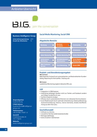 98
Anbieterübersicht
Online Marketing
Ansprechpartner
Susanne Rump
E-Mail-Adresse
Susanne.Rump@intelligence-
group.com
Telefonnummer
+49 30 896 778 87 - 0
Anschrift
Charlottenstraße 24
10117 Berlin
Webseite
www.intelligence-group.com
Produkt- und Dienstleistungsangebot
BIG Connect:
Web basiertes Frontend zum automatisierten, professionalisierten Kunden-
dialog, Reporting für Kennzahlen, Tracking usw.
BIG Screen:
zusätzliches Monitoring ergänzt relevante KPIs usw.
USP
•	 Integration in CRM Systeme
•	 Anbindung beliebiger Quellen nicht nur Twitter und Facebock sondern
auch Blogs, Kundenforum usw.
•	 Suchterm basierte Analyse
•	 Effizienz durch automatisches Erkennen von relevanter Kommunikation
•	 kurze Reaktionszeit durch optimale Unterstützung ( Datenaufbereitung,
Autoreneinschätzung, Historie, interne Vermerke, direkte Veröffentli-
chung aus dem Tool usw.)
Geschäftsmodell
•	 Software as a Service,
•	 monatliche flat fees (volle Kostenkontrolle)
•	 Beitragsunabhängig
•	 keine einzelnen Userlizenzen
Abgedeckte Bereiche
Social Media Monitoring, Social CRM
Beratung
Business
Analytcis
Community
Contact Center CRM eCommerce
eMail Marketing Mobile Marketing
Performance
Marketing
SEO/SMO/Website
Optimisation
Social Media
Monitoring
Social CRM
Web Customer
Service
Viral Marketing
Business Intelligence Group
Unternehmensgründung:	 2001
Anzahl der Mitarbeiter: 	 55
 