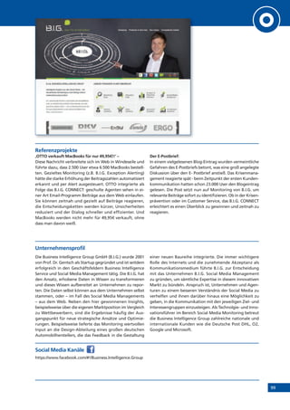 99
Referenzprojekte
‚OTTO verkauft MacBooks für nur 49,95€!!‘ –
Diese Nachricht verbreitete sich im Web in Windeseile und
führte dazu, dass 2.500 User etwa 6.500 MacBooks bestell-
ten. Gezieltes Monitoring (z.B. B.I.G. Exception Alerting)
hätte die starke Erhöhung der Beitragszahlen automatisiert
erkannt und per Alert ausgesteuert. OTTO integrierte als
Folge das B.I.G. CONNECT: geschulte Agenten sehen in ei-
ner Art Email-Programm Beiträge aus dem Web einlaufen.
Sie können zeitnah und gezielt auf Beiträge reagieren,
die Entscheidungsketten werden kürzer, Unsicherheiten
reduziert und der Dialog schneller und effizienter. Und
MacBooks werden nicht mehr für 49,95€ verkauft, ohne
dass man davon weiß.
Der E-Postbrief:
In einem vielgelesenen Blog-Eintrag wurden vermeintliche
Gefahren des E-Postbriefs betont, was eine groß angelegte
Diskussion über den E- Postbrief anstieß. Das Krisenmana-
gement reagierte spät - beim Zeitpunkt der ersten Kunden-
kommunikation hatten schon 23.000 User den Blogeintrag
gelesen. Die Post setzt nun auf Monitoring von B.I.G. um
relevante Beiträge sofort zu identifizieren. Ob in der Krisen-
prävention oder im Customer Service, das B.I.G. CONNECT
erleichtert es einen Überblick zu gewinnen und zeitnah zu
reagieren.
Unternehmensprofil
Die Business Intelligence Group GmbH (B.I.G.) wurde 2001
von Prof. Dr. Gentsch als Startup gegründet und ist seitdem
erfolgreich in den Geschäftsfeldern Business Intelligence
Service und Social Media Management tätig. Die B.I.G. hat
den Ansatz, erhobene Daten in Wissen zu transformieren
und dieses Wissen aufbereitet an Unternehmen zu repor-
ten. Die Daten selbst können aus dem Unternehmen selbst
stammen, oder – im Fall des Social Media Managements
– aus dem Web. Neben den hier gewonnenen Insights,
beispielsweise über die eigenen Marktposition im Vergleich
zu Wettbewerbern, sind die Ergebnisse häufig der Aus-
gangspunkt für neue strategische Ansätze und Optimie-
rungen. Beispielsweise lieferte das Monitoring wertvollen
Input an die Design-Abteilung eines großen deutschen
Automobilherstellers, die das Feedback in die Gestaltung
einer neuen Baureihe integrierte. Die immer wichtigere
Rolle des Internets und die zunehmende Akzeptanz als
Kommunikationsmedium führte B.I.G. zur Entscheidung
mit das Unternehmen B.I.G. Social Media Management
zu gründen, um sämtliche Expertise in diesem innovativen
Markt zu bündeln. Anspruch ist, Unternehmen und Agen-
turen zu einem besseren Verständnis der Social Media zu
verhelfen und ihnen darüber hinaus eine Möglichkeit zu
geben, in die Kommunikation mit den jeweiligen Ziel- und
Interessengruppen einzusteigen. Als Technolgie- und Inno-
vationsführer im Bereich Social Media Monitoring betreut
die Business Intelligence Group zahlreiche nationale und
internationale Kunden wie die Deutsche Post DHL, O2,
Google und Microsoft.
Social Media Kanäle
https://www.facebook.com/#!/Business.Intelligence.Group
 