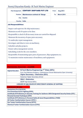 Sooraj Elayachan Kandy- B.Tech Marine Engineer
PROFESSIONAL EDUCATION / ALUMNI
Highest Education
B.Tech Marine Engineering-1st
Class (65%)
Euro Tech Maritime Academy (Yashwantrao Chavan Maharashtra Open University)
Higher Secondary – Distinction (92%)
Kadambur Higher Secondary School
SSLC - Distinction
BEMP High School (90%)
•HOLDER OF CDC ISSUED BY DIRECTORATE GENERAL OF SHIPPING
CERTIFICATE DETAILS
Elementary First Aid (EFA)
Fire Prevention & Fire Fighting (FPFF)
Certificate Of Proficiency In Security Training For Seafarers With Designated Security Duties (STS )
Personal Survival Techniques (PST)
Certificate Of Proficiency In Personal Safety & Social Responsibilities ( PSSR)
Oil Tanker Familiarization Course ( OTFC )
Gas Tanker Familiarization Course (GTFC)
Chemical Tanker Familiarization Course (CTFC)
Past Assignment CENTURY SHIPYARD PVT LTD From: Aug 2013
Position Maintenance contract of Barge To: March 2014
City Cochin
Country India
Job Responsibilities:
-Inspect and supervise the ship maintenance.
-Maintain record of repairs to be done.
-Responsible to check if all necessary items are carried for shipyard.
-Maintain the inventory of spare parts necessary.
-To undertake repair management.
-Investigate and observe tests on machinery.
-Schedule and plan projects.
-Ensure safety management system.
-Scheduling work for the crew members.
-Responsible of maintaining spare parts of generators, ship equipments etc.
-To maintains routine maintenance of machinery and equipments.
 