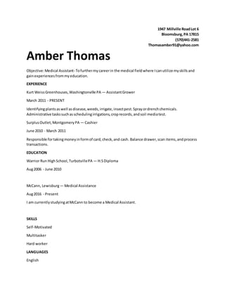 1947 Millville RoadLot 6
Bloomsburg,PA 17815
(570)441-2581
Thomasamber91@yahoo.com
Amber Thomas
Objective:Medical Assistant- Tofurthermycareerin the medical fieldwhere Icanutilize myskillsand
gainexperiencesfrommyeducation.
EXPERIENCE
Kurt WeissGreenhouses,Washingtonville PA — AssistantGrower
March 2011 - PRESENT
Identifyingplantsaswell asdisease,weeds,irrigate,insectpest.Sprayordrenchchemicals.
Administrative taskssuchasschedulingirrigations,croprecords,andsoil mediatest.
SurplusOutlet,MontgomeryPA — Cashier
June 2010 - March 2011
Responsible fortakingmoneyinformof card,check,and cash. Balance drawer,scan items,andprocess
transactions.
EDUCATION
Warrior Run HighSchool,TurbotvillePA — H.SDiploma
Aug2006 - June 2010
McCann, Lewisburg— Medical Assistance
Aug2016 - Present
I am currentlystudyingatMcCann to become a Medical Assistant.
SKILLS
Self-Motivated
Multitasker
Hard worker
LANGUAGES
English
 